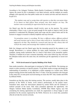 Teaching the Media: Literacy and Ethiopian Journalists
8
According to Ato Ashagere Teshome, Media Quality Coordinator at SNNPR Mass Media
Agency the reason for this is attendance is not taken seriously, and the students are usually
unhappy with especially how that public media runs its routine activities and lack interest to
be part of it.
‘The students come and we assign them with reporters so that they can mentor them.
To be honest no body follows them seriously since their mentors are busy. The
teachers come occasionally for supervision but do not stay around.’
Ato Daniel says that the academics should involve more on the practice. The current
relationship, if there is any, is just not good enough for the media to improve itself, for the
journalists to understand the Ethiopian media land scape and the context better and for the
lecturers to engage in research to identify loopholes and ways forward.
‘In journalism context is everything. We have a different culture, different political
and social structure and we have to learn what works for us. Journalism schools are
supposed to do that. They should do a research and come up with a theory that will
work for the country and encourage their students to do the same. ’
Both Ato Ashagere and Ato Daniel agree that the internship period for the students is not
enough. Recruitment is a serious problem for many media institutions. It is a common
complain, among media institutions that it is hard to find talent in the journalists market.
Therefore, if students do at least a semester internship, with a strict follow-up, they will learn
the Ethiopian media and at the same time, the institutions get the opportunity to recruit new
staff.
III. NGOs Involvement in Capacity Building of the Media
State media journalists; often participate in trainings by NGOs and INGOs. The trainings are
meant to create awareness on specific projects. To get better media coverage and deepen the
understanding of journalists, or to implement a media campaign on a certain issue, NGOs
prepare training sessions that usually take from 3-15 days. From the journalists who took part
in this study 95% at some point received training on issues like HIV Aids, Gender and HTPs
by different NGOs.
Journalists say that they enjoy this training sessions. The sessions, usually takes place in the
premises of the NGOs or hotels, invite trainer’s professionals on the project issues.
Journalists learn, about the interventions planned by certain NGOs and the technical or
medical concepts of the issues. Still, many journalists appreciate the opportunity. Ato
Ahagere Teshome Media Quality Coordinator, SNNPR Mass Media Agency says that
considering the training opportunities are small, his organization is always happy to send
journalists for the sessions organized by the NGOs. However, he is aware that, journalists
often do not take the sessions seriously.
 