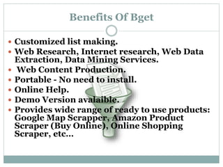 Benefits Of Bget
 Customized list making.
 Web Research, Internet research, Web Data
Extraction, Data Mining Services.
 Web Content Production.
 Portable - No need to install.
 Online Help.
 Demo Version avalaible.
 Provides wide range of ready to use products:
Google Map Scrapper, Amazon Product
Scraper (Buy Online), Online Shopping
Scraper, etc…
 