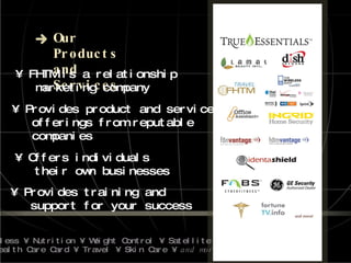 Our Products  and Services •  FHTM is a relationship marketing company •  Provides product and service offerings from reputable companies •  Offers individuals their own businesses •  Provides training and  support for your success • Wireless • Nutrition • Weight Control • Satellite TV •  Health Care Card • Travel • Skin Care •  and more! 