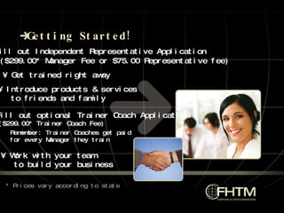 Getting Started! •  Fill out Independent Representative Application ($299.00* Manager Fee or $75.00 Representative fee) Remember: Trainer Coaches get paid  for every Manager they train •  Get trained right away •  Work with your team to build your business * Prices vary according to state •  Fill out optional Trainer Coach Application ($299.00* Trainer Coach Fee) •  Introduce products & services  to friends and family 