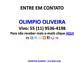 ENTRE EM CONTATO

     OLIMPIO OLIVEIRA
     Vivo: 55 (11) 9536-4198
Para não receber mais e-mails clique AQUI




           CORRETOR OLIMPIO – (11) 9536-4198
 