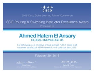 2016 Cisco Global Learning Partner Conference
CCIE Routing & Switching Instructor Excellence Award
Presented to
February 29, 2016
Rachel D. Forke
Director, Global Learning Partner Organization
Drew Rosen
Senior Director, Learning@Cisco
Ahmed Hatem El Ansary
GLOBAL KNOWLEDGE UK
For achieving a 4.8 or above annual average “CCSI“ score in all
customer satisfaction MTM surveys for the calendar year 2015.
 