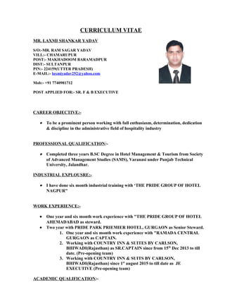 CURRICULUM VITAE
MR. LAXMI SHANKAR YADAV
S/O:-MR. RAM SAGAR YADAV
VILL:- CHAMARUPUR
POST:- MAKHADOOM BARAMADPUR
DIST:- SULTANPUR
PIN:- 224159(UTTER PRADESH)
E-MAIL:- laxmiyadav252@yahoo.com
Mob:- +91 7740981712
POST APPLIED FOR:- SR. F & B EXECUTIVE
CAREER OBJECTIVE:-
• To be a prominent person working with full enthusiasm, determination, dedication
& discipline in the administrative field of hospitality industry
PROFESSIONAL QUALIFICATION:-
• Completed three years B.SC Degree in Hotel Management & Tourism from Society
of Advanced Management Studies (SAMS), Varanasi under Punjab Technical
University, Jalandhar.
INDUSTRIAL EXPLOUSRE:-
• I have done six month industrial training with ‘THE PRIDE GROUP OF HOTEL
NAGPUR"
WORK EXPERIENCE:-
• One year and six month work experience with "THE PRIDE GROUP OF HOTEL
AHEMADABAD as steward.
• Two year with PRIDE PARK PRIEMIER HOTEL, GURGAON as Senior Steward.
1. One year and six month work experience with "RAMADA CENTRAL
GURGAON as CAPTAIN.
2. Working with COUNTRY INN & SUITES BY CARLSON,
BHIWADI(Rajasthan) as SR.CAPTAIN since from 15th
Dec 2013 to till
date. (Pre-opening team)
3. Working with COUNTRY INN & SUITS BY CARLSON,
BHIWADI(Rajasthan) since 1st
august 2015 to till date as JE
EXECUTIVE (Pre-opening team)
ACADEMIC QUALIFICATION:-
 