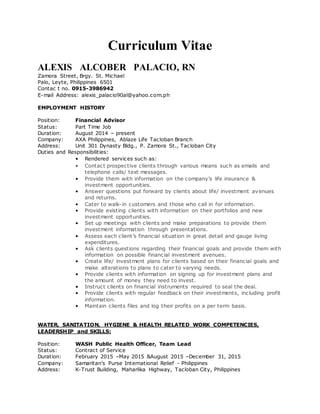 Curriculum Vitae
ALEXIS ALCOBER PALACIO, RN
Zamora Street, Brgy. St. Michael
Palo, Leyte, Philippines 6501
Contac t no. 0915-3986942
E-mail Address: alexis_palacio90al@yahoo.com.ph
EMPLOYMENT HISTORY
Position: Financial Advisor
Status: Part Time Job
Duration: August 2014 – present
Company: AXA Philippines, Ablaze Life Tacloban Branch
Address: Unit 301 Dynasty Bldg., P. Zamora St., Tacloban City
Duties and Responsibilities:
• Rendered services such as:
• Contact prospective clients through various means such as emails and
telephone calls/ text messages.
• Provide them with information on the company’s life insurance &
investment opportunities.
• Answer questions put forward by clients about life/ investment avenues
and returns.
• Cater to walk-in customers and those who call in for information.
• Provide existing clients with information on their portfolios and new
investment opportunities.
• Set up meetings with clients and make preparations to provide them
investment information through presentations.
• Assess each client’s financial situation in great detail and gauge living
expenditures.
• Ask clients questions regarding their financial goals and provide them with
information on possible financial investment avenues.
• Create life/ investment plans for clients based on their financial goals and
make alterations to plans to cater to varying needs.
• Provide clients with information on signing up for investment plans and
the amount of money they need to invest.
• Instruct clients on financial instruments required to seal the deal.
• Provide clients with regular feedback on their investments, including profit
information.
• Maintain clients files and log their profits on a per term basis.
WATER, SANITATION, HYGIENE & HEALTH RELATED WORK COMPETENCIES,
LEADERSHIP and SKILLS:
Position: WASH Public Health Officer, Team Lead
Status: Contract of Service
Duration: February 2015 –May 2015 &August 2015 –December 31, 2015
Company: Samaritan’s Purse International Relief - Philippines
Address: K-Trust Building, Maharlika Highway, Tacloban City, Philippines
 