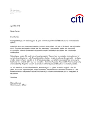 Citi
399 Park Avenue
New York, NY 10022
U.S.A.
Month DD, YYYY,
Name Surname
Dear Name
I congratulate you on reaching your XX year anniversary with Citi and thank you for your dedicated
service.
In today’s rapid and constantly changing business environment it is vital to recognize the importance
of our long-term employees. People like you are among Citi’s greatest assets and your many
contributions over the years have helped this company succeed in a crowded and competitive
marketplace.
Without your loyalty, Citi could not achieve its mission. We are here to create the best outcomes for
our clients and customers with financial solutions that are simple, creative and responsible – and you
are the reason why we are able to do it. We value people who take the success of our company to
heart and who embody Citi’s four key principles – Common Purpose, Responsible Finance, Ingenuity
and Leadership. Together we work as one team with one goal, and together we make it possible.
As you reflect on your accomplishments, know that your XX years of service support Citi’s 200
years of success in providing the best outcomes for our clients and customers. On behalf of Citi’s
leadership team, I express our appreciation for all you have done and thank you for your years of
dedication.
Sincerely,
Michael Corbat
Chief Executive Officer
5
April 19, 2015
5
Karan,
Karan Kumar
 