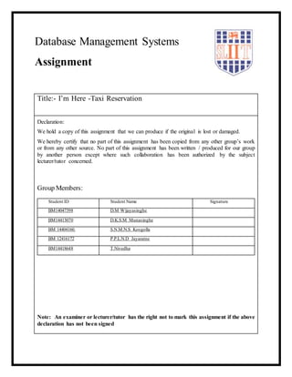Title:- I’m Here -Taxi Reservation
Declaration:
We hold a copy of this assignment that we can produce if the original is lost or damaged.
We hereby certify that no part of this assignment has been copied from any other group’s work
or from any other source. No part of this assignment has been written / produced for our group
by another person except where such collaboration has been authorized by the subject
lecturer/tutor concerned.
Group Members:
Student ID Student Name Signature
BM14047398 D.M Wijayasinghe
BM14413070 D.K.S.M Munasinghe
BM 14404160. S.N.M.N.S Kosgolla
BM 12416172 P.P.L.N.D Jayaratne
BM14418648 T.Nivedha
Note: An examiner or lecturer/tutor has the right not to mark this assignment if the above
declaration has not been signed
Database Management Systems
Assignment
 