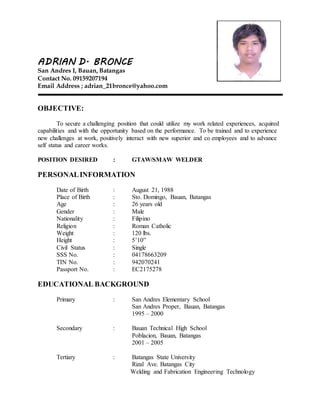 ADRIAN D. BRONCE
San Andres I, Bauan, Batangas
Contact No. 09159207194
Email Address ; adrian_21bronce@yahoo.com
OBJECTIVE:
To secure a challenging position that could utilize my work related experiences, acquired
capabilities and with the opportunity based on the performance. To be trained and to experience
new challenges at work, positively interact with new superior and co employees and to advance
self status and career works.
POSITION DESIRED : GTAW/SMAW WELDER
PERSONALINFORMATION
Date of Birth : August 21, 1988
Place of Birth : Sto. Domingo, Bauan, Batangas
Age : 26 years old
Gender : Male
Nationality : Filipino
Religion : Roman Catholic
Weight : 120 lbs.
Height : 5’10”
Civil Status : Single
SSS No. : 04178663209
TIN No. : 942070241
Passport No. : EC2175278
EDUCATIONAL BACKGROUND
Primary : San Andres Elementary School
San Andres Proper, Bauan, Batangas
1995 – 2000
Secondary : Bauan Technical High School
Poblacion, Bauan, Batangas
2001 – 2005
Tertiary : Batangas State University
Rizal Ave. Batangas City
Welding and Fabrication Engineering Technology
 