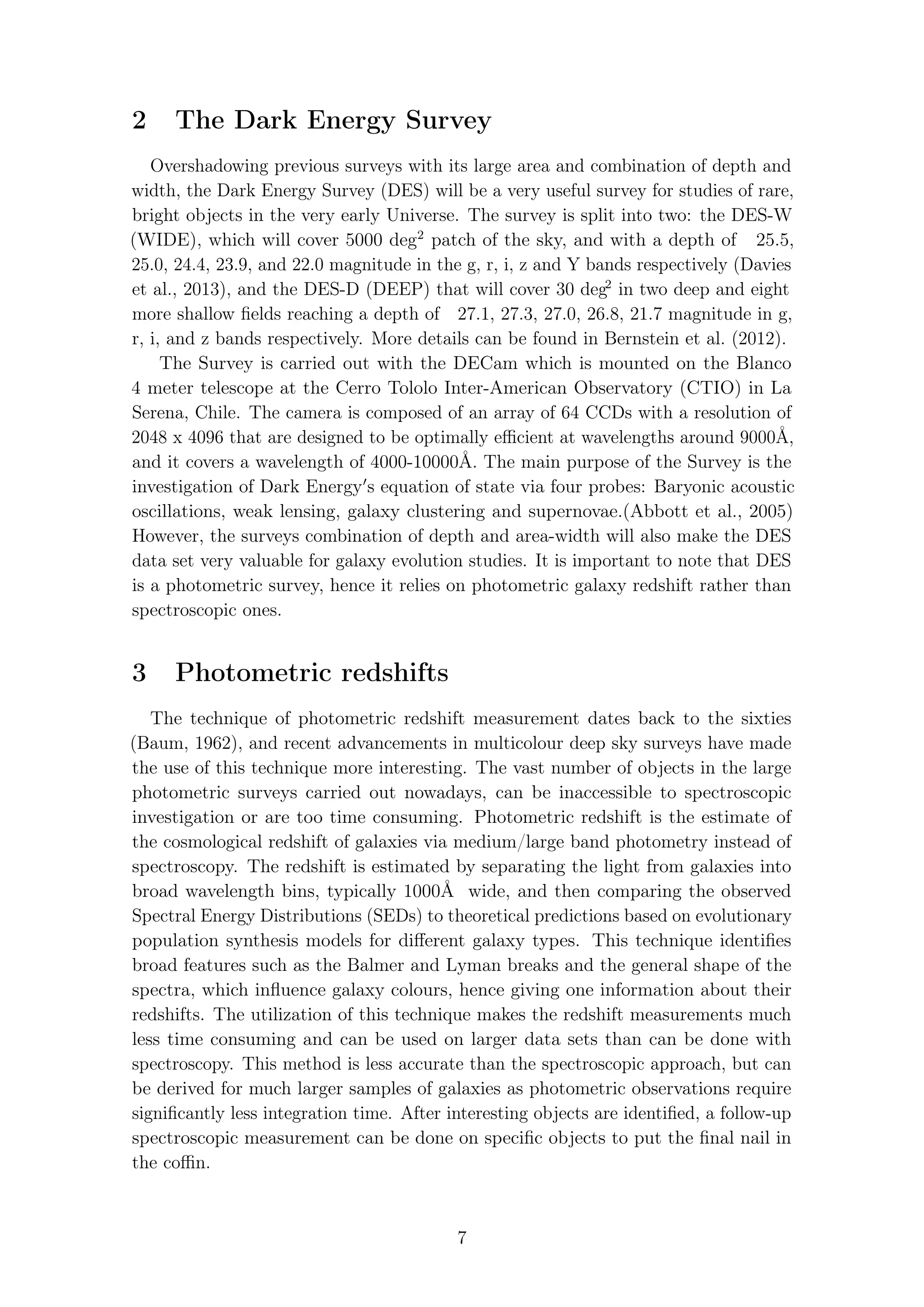 2 The Dark Energy Survey
Overshadowing previous surveys with its large area and combination of depth and
width, the Dark Energy Survey (DES) will be a very useful survey for studies of rare,
bright objects in the very early Universe. The survey is split into two: the DES-W
(WIDE), which will cover 5000 deg2
patch of the sky, and with a depth of 25.5,
25.0, 24.4, 23.9, and 22.0 magnitude in the g, r, i, z and Y bands respectively (Davies
et al., 2013), and the DES-D (DEEP) that will cover 30 deg2
in two deep and eight
more shallow ﬁelds reaching a depth of 27.1, 27.3, 27.0, 26.8, 21.7 magnitude in g,
r, i, and z bands respectively. More details can be found in Bernstein et al. (2012).
The Survey is carried out with the DECam which is mounted on the Blanco
4 meter telescope at the Cerro Tololo Inter-American Observatory (CTIO) in La
Serena, Chile. The camera is composed of an array of 64 CCDs with a resolution of
2048 x 4096 that are designed to be optimally eﬃcient at wavelengths around 9000Å,
and it covers a wavelength of 4000-10000Å. The main purpose of the Survey is the
investigation of Dark Energy s equation of state via four probes: Baryonic acoustic
oscillations, weak lensing, galaxy clustering and supernovae.(Abbott et al., 2005)
However, the surveys combination of depth and area-width will also make the DES
data set very valuable for galaxy evolution studies. It is important to note that DES
is a photometric survey, hence it relies on photometric galaxy redshift rather than
spectroscopic ones.
3 Photometric redshifts
The technique of photometric redshift measurement dates back to the sixties
(Baum, 1962), and recent advancements in multicolour deep sky surveys have made
the use of this technique more interesting. The vast number of objects in the large
photometric surveys carried out nowadays, can be inaccessible to spectroscopic
investigation or are too time consuming. Photometric redshift is the estimate of
the cosmological redshift of galaxies via medium/large band photometry instead of
spectroscopy. The redshift is estimated by separating the light from galaxies into
broad wavelength bins, typically 1000Å wide, and then comparing the observed
Spectral Energy Distributions (SEDs) to theoretical predictions based on evolutionary
population synthesis models for diﬀerent galaxy types. This technique identiﬁes
broad features such as the Balmer and Lyman breaks and the general shape of the
spectra, which inﬂuence galaxy colours, hence giving one information about their
redshifts. The utilization of this technique makes the redshift measurements much
less time consuming and can be used on larger data sets than can be done with
spectroscopy. This method is less accurate than the spectroscopic approach, but can
be derived for much larger samples of galaxies as photometric observations require
signiﬁcantly less integration time. After interesting objects are identiﬁed, a follow-up
spectroscopic measurement can be done on speciﬁc objects to put the ﬁnal nail in
the coﬃn.
7
 