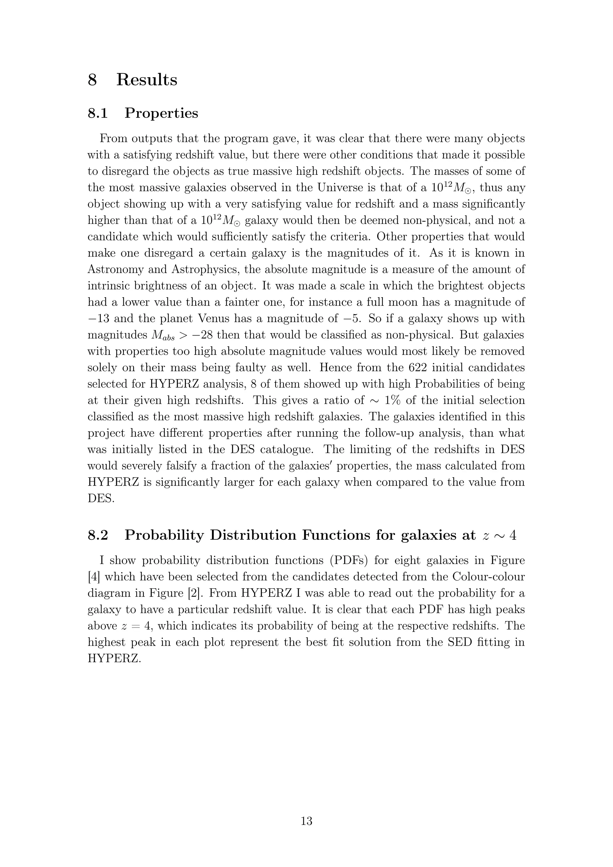 8 Results
8.1 Properties
From outputs that the program gave, it was clear that there were many objects
with a satisfying redshift value, but there were other conditions that made it possible
to disregard the objects as true massive high redshift objects. The masses of some of
the most massive galaxies observed in the Universe is that of a 1012
M , thus any
object showing up with a very satisfying value for redshift and a mass signiﬁcantly
higher than that of a 1012
M galaxy would then be deemed non-physical, and not a
candidate which would suﬃciently satisfy the criteria. Other properties that would
make one disregard a certain galaxy is the magnitudes of it. As it is known in
Astronomy and Astrophysics, the absolute magnitude is a measure of the amount of
intrinsic brightness of an object. It was made a scale in which the brightest objects
had a lower value than a fainter one, for instance a full moon has a magnitude of
−13 and the planet Venus has a magnitude of −5. So if a galaxy shows up with
magnitudes Mabs > −28 then that would be classiﬁed as non-physical. But galaxies
with properties too high absolute magnitude values would most likely be removed
solely on their mass being faulty as well. Hence from the 622 initial candidates
selected for HYPERZ analysis, 8 of them showed up with high Probabilities of being
at their given high redshifts. This gives a ratio of ∼ 1% of the initial selection
classiﬁed as the most massive high redshift galaxies. The galaxies identiﬁed in this
project have diﬀerent properties after running the follow-up analysis, than what
was initially listed in the DES catalogue. The limiting of the redshifts in DES
would severely falsify a fraction of the galaxies properties, the mass calculated from
HYPERZ is signiﬁcantly larger for each galaxy when compared to the value from
DES.
8.2 Probability Distribution Functions for galaxies at z ∼ 4
I show probability distribution functions (PDFs) for eight galaxies in Figure
[4] which have been selected from the candidates detected from the Colour-colour
diagram in Figure [2]. From HYPERZ I was able to read out the probability for a
galaxy to have a particular redshift value. It is clear that each PDF has high peaks
above z = 4, which indicates its probability of being at the respective redshifts. The
highest peak in each plot represent the best ﬁt solution from the SED ﬁtting in
HYPERZ.
13
 