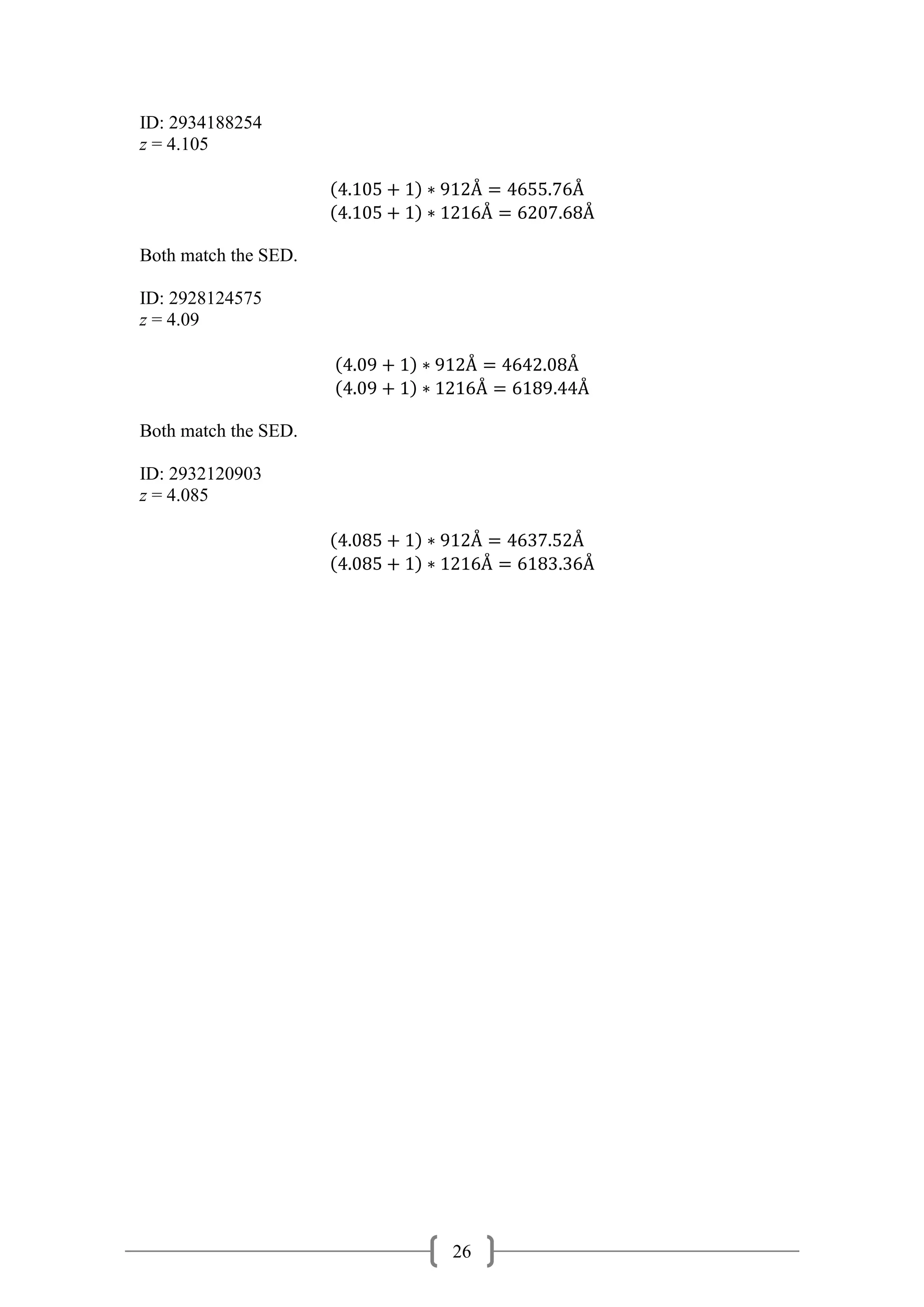 26
ID: 2934188254
z = 4.105
(4.105 + 1) ∗ 912Å = 4655.76Å
(4.105 + 1) ∗ 1216Å = 6207.68Å
Both match the SED.
ID: 2928124575
z = 4.09
(4.09 + 1) ∗ 912Å = 4642.08Å
(4.09 + 1) ∗ 1216Å = 6189.44Å
Both match the SED.
ID: 2932120903
z = 4.085
(4.085 + 1) ∗ 912Å = 4637.52Å
(4.085 + 1) ∗ 1216Å = 6183.36Å
 