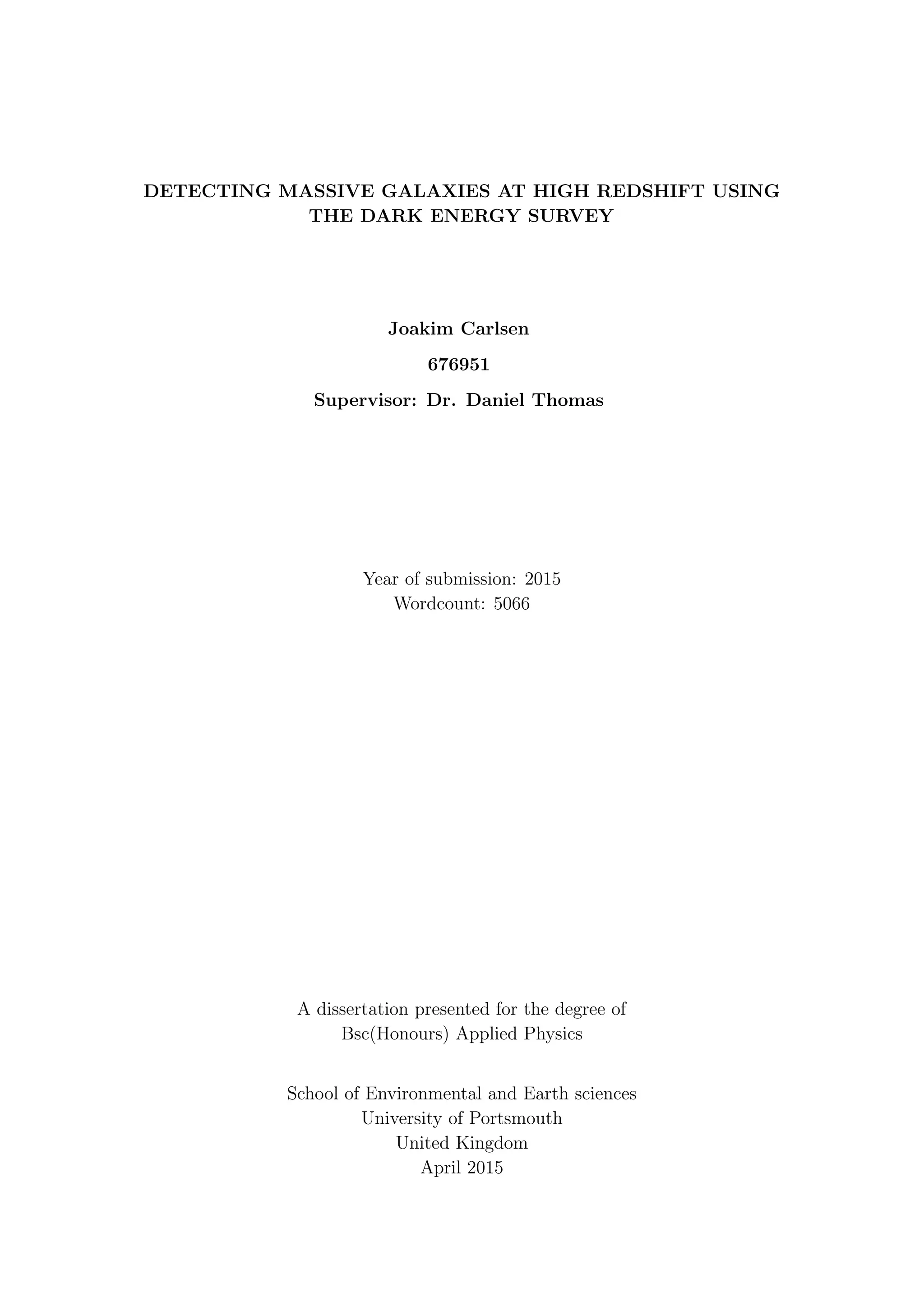DETECTING MASSIVE GALAXIES AT HIGH REDSHIFT USING
THE DARK ENERGY SURVEY
Joakim Carlsen
676951
Supervisor: Dr. Daniel Thomas
Year of submission: 2015
Wordcount: 5066
A dissertation presented for the degree of
Bsc(Honours) Applied Physics
School of Environmental and Earth sciences
University of Portsmouth
United Kingdom
April 2015
 