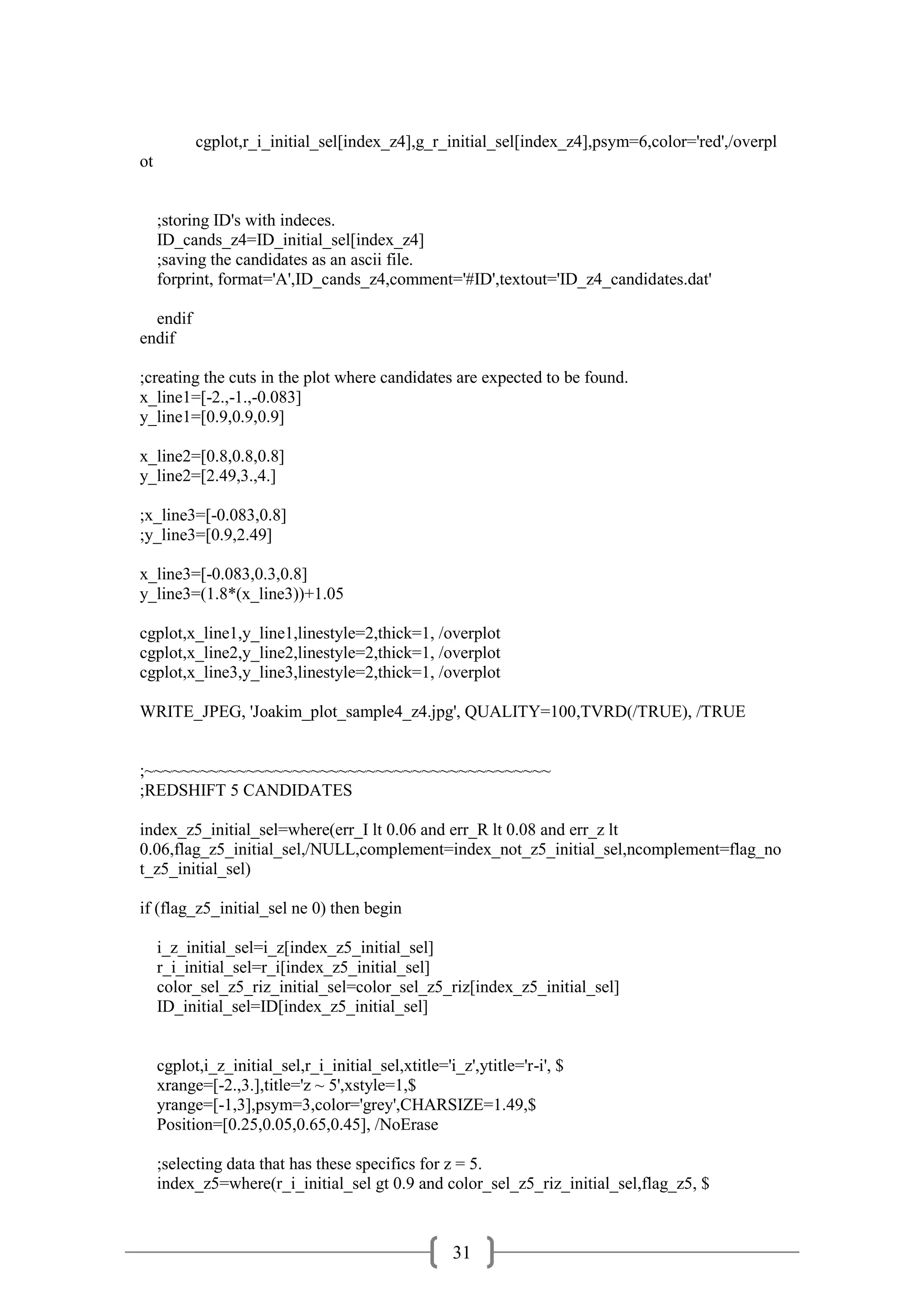 31
cgplot,r_i_initial_sel[index_z4],g_r_initial_sel[index_z4],psym=6,color='red',/overpl
ot
;storing ID's with indeces.
ID_cands_z4=ID_initial_sel[index_z4]
;saving the candidates as an ascii file.
forprint, format='A',ID_cands_z4,comment='#ID',textout='ID_z4_candidates.dat'
endif
endif
;creating the cuts in the plot where candidates are expected to be found.
x_line1=[-2.,-1.,-0.083]
y_line1=[0.9,0.9,0.9]
x_line2=[0.8,0.8,0.8]
y_line2=[2.49,3.,4.]
;x_line3=[-0.083,0.8]
;y_line3=[0.9,2.49]
x_line3=[-0.083,0.3,0.8]
y_line3=(1.8*(x_line3))+1.05
cgplot,x_line1,y_line1,linestyle=2,thick=1, /overplot
cgplot,x_line2,y_line2,linestyle=2,thick=1, /overplot
cgplot,x_line3,y_line3,linestyle=2,thick=1, /overplot
WRITE_JPEG, 'Joakim_plot_sample4_z4.jpg', QUALITY=100,TVRD(/TRUE), /TRUE
;~~~~~~~~~~~~~~~~~~~~~~~~~~~~~~~~~~~~~~~~~~~~
;REDSHIFT 5 CANDIDATES
index_z5_initial_sel=where(err_I lt 0.06 and err_R lt 0.08 and err_z lt
0.06,flag_z5_initial_sel,/NULL,complement=index_not_z5_initial_sel,ncomplement=flag_no
t_z5_initial_sel)
if (flag_z5_initial_sel ne 0) then begin
i_z_initial_sel=i_z[index_z5_initial_sel]
r_i_initial_sel=r_i[index_z5_initial_sel]
color_sel_z5_riz_initial_sel=color_sel_z5_riz[index_z5_initial_sel]
ID_initial_sel=ID[index_z5_initial_sel]
cgplot,i_z_initial_sel,r_i_initial_sel,xtitle='i_z',ytitle='r-i', $
xrange=[-2.,3.],title='z ~ 5',xstyle=1,$
yrange=[-1,3],psym=3,color='grey',CHARSIZE=1.49,$
Position=[0.25,0.05,0.65,0.45], /NoErase
;selecting data that has these specifics for z = 5.
index_z5=where(r_i_initial_sel gt 0.9 and color_sel_z5_riz_initial_sel,flag_z5, $
 