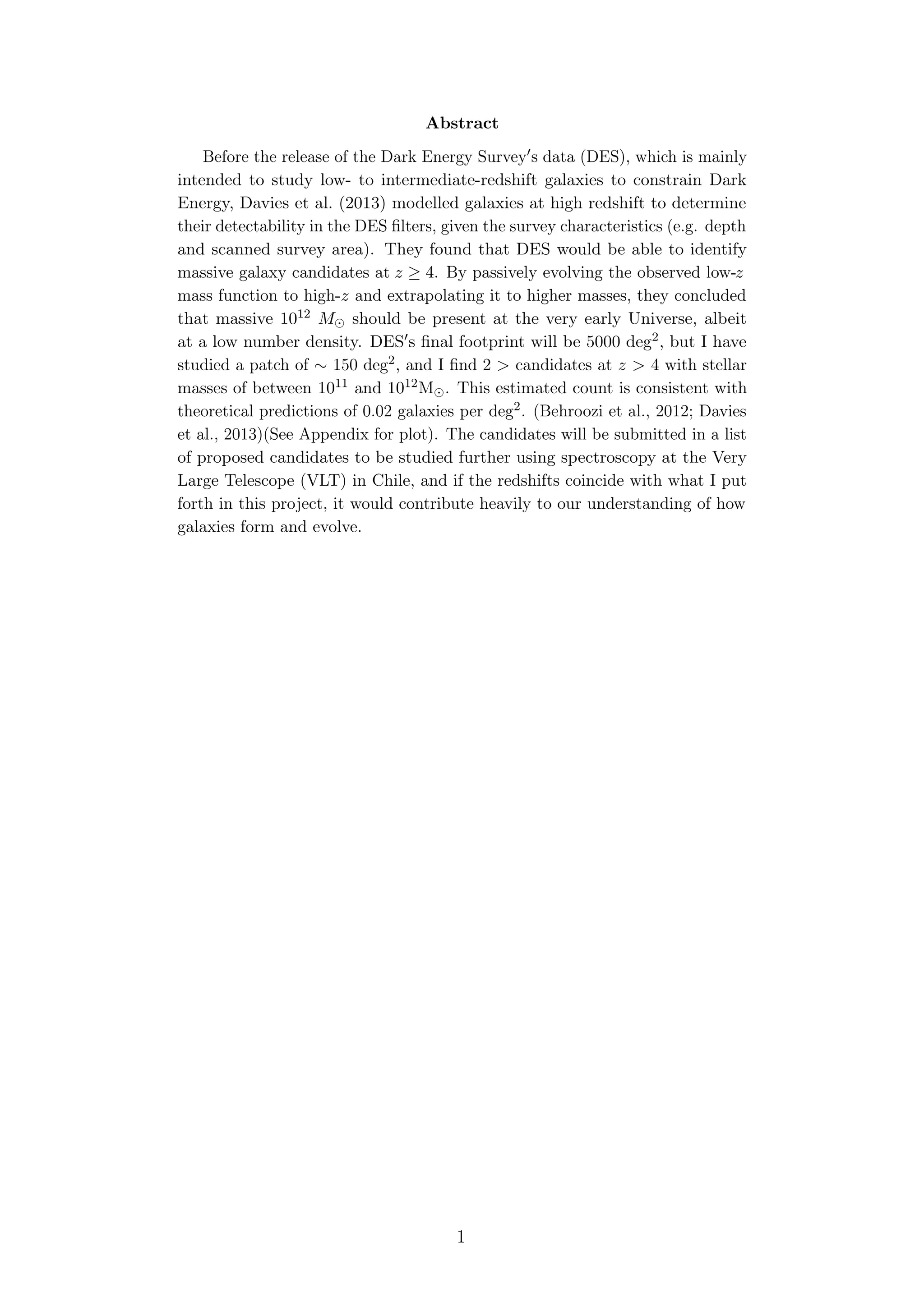Abstract
Before the release of the Dark Energy Survey s data (DES), which is mainly
intended to study low- to intermediate-redshift galaxies to constrain Dark
Energy, Davies et al. (2013) modelled galaxies at high redshift to determine
their detectability in the DES ﬁlters, given the survey characteristics (e.g. depth
and scanned survey area). They found that DES would be able to identify
massive galaxy candidates at z ≥ 4. By passively evolving the observed low-z
mass function to high-z and extrapolating it to higher masses, they concluded
that massive 1012 M should be present at the very early Universe, albeit
at a low number density. DES s ﬁnal footprint will be 5000 deg2, but I have
studied a patch of ∼ 150 deg2, and I ﬁnd 2 > candidates at z > 4 with stellar
masses of between 1011 and 1012M . This estimated count is consistent with
theoretical predictions of 0.02 galaxies per deg2. (Behroozi et al., 2012; Davies
et al., 2013)(See Appendix for plot). The candidates will be submitted in a list
of proposed candidates to be studied further using spectroscopy at the Very
Large Telescope (VLT) in Chile, and if the redshifts coincide with what I put
forth in this project, it would contribute heavily to our understanding of how
galaxies form and evolve.
1
 