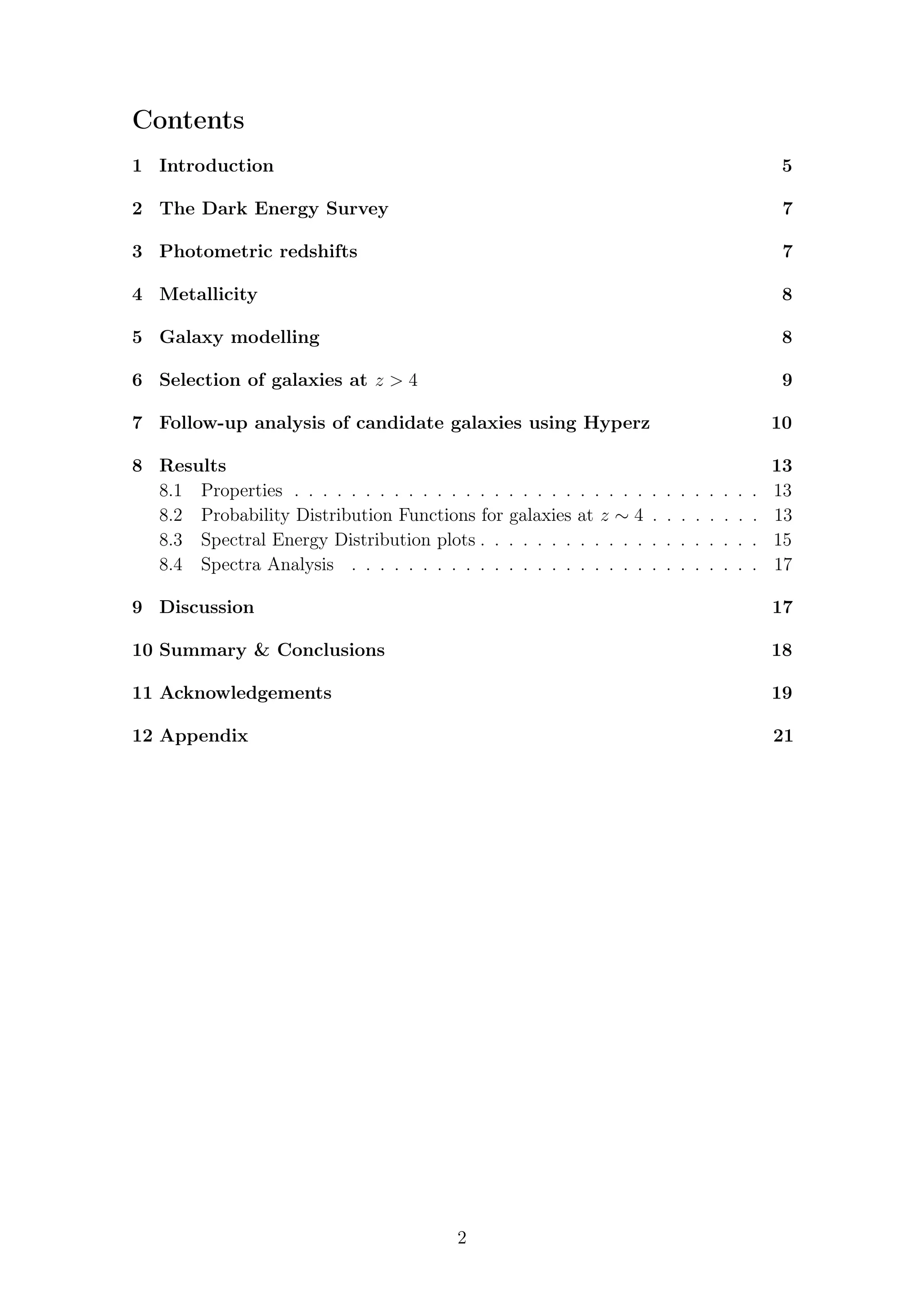 Contents
1 Introduction 5
2 The Dark Energy Survey 7
3 Photometric redshifts 7
4 Metallicity 8
5 Galaxy modelling 8
6 Selection of galaxies at z > 4 9
7 Follow-up analysis of candidate galaxies using Hyperz 10
8 Results 13
8.1 Properties . . . . . . . . . . . . . . . . . . . . . . . . . . . . . . . . . 13
8.2 Probability Distribution Functions for galaxies at z ∼ 4 . . . . . . . . 13
8.3 Spectral Energy Distribution plots . . . . . . . . . . . . . . . . . . . . 15
8.4 Spectra Analysis . . . . . . . . . . . . . . . . . . . . . . . . . . . . . 17
9 Discussion 17
10 Summary & Conclusions 18
11 Acknowledgements 19
12 Appendix 21
2
 