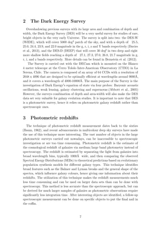 2 The Dark Energy Survey
Overshadowing previous surveys with its large area and combination of depth and
width, the Dark Energy Survey (DES) will be a very useful survey for studies of rare,
bright objects in the very early Universe. The survey is split into two: the DES-W
(WIDE), which will cover 5000 deg2
patch of the sky, and with a depth of 25.5,
25.0, 24.4, 23.9, and 22.0 magnitude in the g, r, i, z and Y bands respectively (Davies
et al., 2013), and the DES-D (DEEP) that will cover 30 deg2
in two deep and eight
more shallow ﬁelds reaching a depth of 27.1, 27.3, 27.0, 26.8, 21.7 magnitude in g,
r, i, and z bands respectively. More details can be found in Bernstein et al. (2012).
The Survey is carried out with the DECam which is mounted on the Blanco
4 meter telescope at the Cerro Tololo Inter-American Observatory (CTIO) in La
Serena, Chile. The camera is composed of an array of 64 CCDs with a resolution of
2048 x 4096 that are designed to be optimally eﬃcient at wavelengths around 9000Å,
and it covers a wavelength of 4000-10000Å. The main purpose of the Survey is the
investigation of Dark Energy s equation of state via four probes: Baryonic acoustic
oscillations, weak lensing, galaxy clustering and supernovae.(Abbott et al., 2005)
However, the surveys combination of depth and area-width will also make the DES
data set very valuable for galaxy evolution studies. It is important to note that DES
is a photometric survey, hence it relies on photometric galaxy redshift rather than
spectroscopic ones.
3 Photometric redshifts
The technique of photometric redshift measurement dates back to the sixties
(Baum, 1962), and recent advancements in multicolour deep sky surveys have made
the use of this technique more interesting. The vast number of objects in the large
photometric surveys carried out nowadays, can be inaccessible to spectroscopic
investigation or are too time consuming. Photometric redshift is the estimate of
the cosmological redshift of galaxies via medium/large band photometry instead of
spectroscopy. The redshift is estimated by separating the light from galaxies into
broad wavelength bins, typically 1000Å wide, and then comparing the observed
Spectral Energy Distributions (SEDs) to theoretical predictions based on evolutionary
population synthesis models for diﬀerent galaxy types. This technique identiﬁes
broad features such as the Balmer and Lyman breaks and the general shape of the
spectra, which inﬂuence galaxy colours, hence giving one information about their
redshifts. The utilization of this technique makes the redshift measurements much
less time consuming and can be used on larger data sets than can be done with
spectroscopy. This method is less accurate than the spectroscopic approach, but can
be derived for much larger samples of galaxies as photometric observations require
signiﬁcantly less integration time. After interesting objects are identiﬁed, a follow-up
spectroscopic measurement can be done on speciﬁc objects to put the ﬁnal nail in
the coﬃn.
7
 