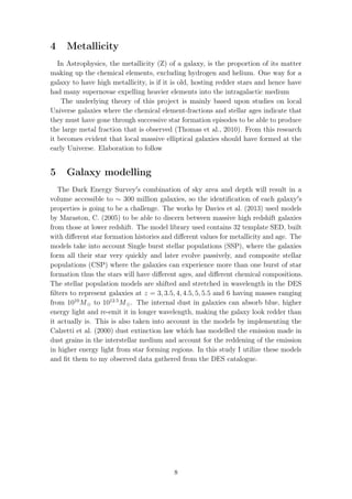4 Metallicity
In Astrophysics, the metallicity (Z) of a galaxy, is the proportion of its matter
making up the chemical elements, excluding hydrogen and helium. One way for a
galaxy to have high metallicity, is if it is old, hosting redder stars and hence have
had many supernovae expelling heavier elements into the intragalactic medium
The underlying theory of this project is mainly based upon studies on local
Universe galaxies where the chemical element-fractions and stellar ages indicate that
they must have gone through successive star formation episodes to be able to produce
the large metal fraction that is observed (Thomas et al., 2010). From this research
it becomes evident that local massive elliptical galaxies should have formed at the
early Universe. Elaboration to follow
5 Galaxy modelling
The Dark Energy Survey s combination of sky area and depth will result in a
volume accessible to ∼ 300 million galaxies, so the identiﬁcation of each galaxy s
properties is going to be a challenge. The works by Davies et al. (2013) used models
by Maraston, C. (2005) to be able to discern between massive high redshift galaxies
from those at lower redshift. The model library used contains 32 template SED, built
with diﬀerent star formation histories and diﬀerent values for metallicity and age. The
models take into account Single burst stellar populations (SSP), where the galaxies
form all their star very quickly and later evolve passively, and composite stellar
populations (CSP) where the galaxies can experience more than one burst of star
formation thus the stars will have diﬀerent ages, and diﬀerent chemical compositions.
The stellar population models are shifted and stretched in wavelength in the DES
ﬁlters to represent galaxies at z = 3, 3.5, 4, 4.5, 5, 5.5 and 6 having masses ranging
from 1010
M to 1012.5
M . The internal dust in galaxies can absorb blue, higher
energy light and re-emit it in longer wavelength, making the galaxy look redder than
it actually is. This is also taken into account in the models by implementing the
Calzetti et al. (2000) dust extinction law which has modelled the emission made in
dust grains in the interstellar medium and account for the reddening of the emission
in higher energy light from star forming regions. In this study I utilize these models
and ﬁt them to my observed data gathered from the DES catalogue.
8
 