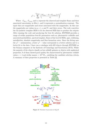 χ2
=
Nfilters
i=1
Fobs,i − b × Ftemp,i(z)
σi
2
(7.1)
Where Fobs,i, Ftemp,i and σi represent the observed and template ﬂuxes and their
associated uncertainty in ﬁlter i, and b represents a normalization constant. The
input data are magnitudes and errors associated with the magnitudes. In this case
the magnitudes are values in g, r, i, z and Y, and their errors. The code convolves
the 32 synthetic template SEDs to ﬁt the observed SED data to produce the outputs.
After running the code and producing the best ﬁt solution, HYPERZ provides a
range of stellar population best-ﬁt parameters such as; photometric redshifts and
associated probabilities, spectral template, ﬂuxes of the best ﬁt SEDs, ages, reddening,
metallicities, absolute magnitudes and Star formation rates. Since the ﬁtting uses
the χ2
− minimization, a lower χ2
− value corresponds to a better solution and to a
better ﬁt to the data. I have run a catalogue with 622 objects through HYPERZ on
the Sciama computer at the Institute of Cosmology and Gravitation (ICG). While
the majority of the objects classify as low redshift galaxies or objects with unphysical
properties, 8 of them showed good quality ﬁts characterised by photometric redshift
values z > 4 and stellar masses > 1011
M , satisfying the candidate selection criteria.
A summary of their properties is presented in Table [2].
Figure 3: Flowchart of processes in HyperZ
11
 