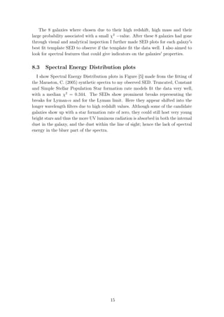 The 8 galaxies where chosen due to their high redshift, high mass and their
large probability associated with a small χ2
−value. After these 8 galaxies had gone
through visual and analytical inspection I further made SED plots for each galaxy s
best ﬁt template SED to observe if the template ﬁt the data well. I also aimed to
look for spectral features that could give indicators on the galaxies properties.
8.3 Spectral Energy Distribution plots
I show Spectral Energy Distribution plots in Figure [5] made from the ﬁtting of
the Maraston, C. (2005) synthetic spectra to my observed SED. Truncated, Constant
and Simple Stellar Population Star formation rate models ﬁt the data very well,
with a median χ2
= 0.344. The SEDs show prominent breaks representing the
breaks for Lyman-α and for the Lyman limit. Here they appear shifted into the
longer wavelength ﬁlters due to high redshift values. Although some of the candidate
galaxies show up with a star formation rate of zero, they could still host very young
bright stars and thus the more UV luminous radiation is absorbed in both the internal
dust in the galaxy, and the dust within the line of sight; hence the lack of spectral
energy in the bluer part of the spectra.
15
 