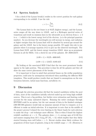 8.4 Spectra Analysis
I do a check if the Lyman break(s) resides in the correct position for each galaxy
corresponding to its redshift. I use the rule:
z + 1 =
λobs
λemit
(8.2)
The Lyman limit in the rest frame is at 912Å (highest energy), and the Lyman
series ranges all the way down to 1216Å and is a Hydrogen spectral series of
transitions and result in emission lines in the ultraviolet as an electron from n ≥ 2
to n = 1 which is the lowest energy level of the electron. (n is the principal quantum
number). As you decrease the wavelength you will increase in energy, and radiation
at higher energies than the Lyman limit will be absorbed by neutral gas around the
galaxy and the 1216Å line is the lowest energy possible. If I apply this rule to my
galaxies where I re-arrange equation (8.2) to give me the observed wavelength. The
Lyman limit 912Å and the lowest energy transition 1216Å show up as prominent
features in all the SEDs. I do a check for one of the galaxies. ID: 2928124575
(4.09 + 1) × 912Å=4600.08Å (8.3)
(4.09 + 1) × 1216Å=6189.44Å (8.4)
By looking at the associated SED I ﬁnd that the two most prominent breaks
appear in the right position. This procedure is done for all the galaxies and they all
show the same correct placements of the breaks.
It is important to bear in mind that potential biases on the stellar population
properties, could arise by assumptions introduced when modelling the diﬀerent SED
templates. This would produce results that are biased to assumptions on the star
formation histories, initial mass functions, metallicity etc.
9 Discussion
Although the selection procedure did ﬁnd the wanted candidates within the pool
of data, most of the candidates initially selected ended up not being high redshift
sources. This is not a big problem, but further error estimation and limiting could
account for the many unwanted objects. Running the entire catalogue through
HYPERZ could be an option, but the vast amount of data in the ﬁnished catalogue
(300 000 000 galaxies) would take an immense amount of time to compute, so it is
eﬃcient to make an initial selection. It is important to note that in the middle of
the project process I relaxed the error limiting in the bluest bands for each selection
to make the drop − out technique more eﬃcient. This is when I found the highest
redshift candidate at z ∼ 5. The galaxies show z > 4, average ages of 0.149 Gyr
and masses ranging from 10.5 >Log10M∗
/M ∼ 12, which implies that they likely
started forming stars well before z > 5. Recent studies show likely evidence for
progenitors of these types of galaxies, lying in the redshift range z ∼ 10. (Bouwens et
17
 