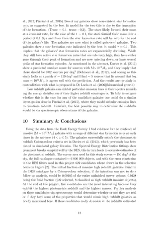 al., 2012; Pirzkal et al., 2015) Two of my galaxies show non-existent star formation
rate, as suggested by the best ﬁt model for the two this is due to the truncation
of the formation. (Trunc = 0.1 trunc =0.3). The stars likely formed their mass
at a constant rate, for the case of the t = 0.1, the stars formed their mass over a
period of 0.1 Gyr and from then the star formation rate will be zero for the rest
of the galaxy s life. The galaxies are now what is called quiescent galaxies. Two
galaxies show a star formation rate indicated by the best ﬁt model τ = 0.1. This
implies that the galaxies star formation rates are exponentially declining. While
they still have active star formation rates that are relatively high, they have either
gone through their peak of formation and are now quieting down, or have several
peaks of star formation episodes. As mentioned in the abstract, Davies et al. (2013)
show a predicted number count for sources with M∼1012
M and they imply that
there should be 0.02 sources per deg2
(Behroozi et al., 2012), and seeing as this
study looks at a patch of ∼ 150 deg2
and I ﬁnd ∼ 5 sources that lie around that log
mass ∼ 1012
M , it agrees well with the prediction. And the results are certainly in
contradiction with what is proposed in De Lucia et al. (2006)(hierarchical growth).
Low redshift galaxies can exhibit particular emission lines in their spectra mimick-
ing the energy distribution of their higher redshift counterparts. To fully investigate
whether this is the case for any of the candidate galaxies one could do a similar
investigation done in Pirzkal et al. (2015), where they model nebular emission lines
to constrain redshift. However, the best possible way to determine the redshifts
would be via spectroscopic observations of the galaxies.
10 Summary & Conclusions
Using the data from the Dark Energy Survey I ﬁnd evidence for the existence of
massive (M ∼ 1012
M ) galaxies with a range of diﬀerent star formation rates at early
times in the universe (4 < z ≤ 5). The galaxies successfully satisfy the photometric
redshift Colour-colour criteria set in Davies et al. (2013), which previously has been
tested on simulated galaxy libraries. The Spectral Energy Distribution ﬁttings show
prominent breaks sampled well by the DES, this in turn leads to accurate estimates of
the photometric redshift. The survey area used for this study covers ∼ 150 deg2
of the
sky, the full catalogue contained ∼ 6 000 000 objects, and with the error constrains
in the DES ﬁlters used in this project 622 candidates where drawn in the selection
boxes in Figure [2]. The initial fraction of massive high redshift galaxies found in
the DES catalogue by a Colour-colour selection, if the intention was not to do a
follow-up analysis, would be 0.00103 of the entire unﬁnished survey volume. 0.0128
being the ﬁnal fraction (622 selected, 8 classiﬁed as high redshift massive objects).
At the end of the project, ﬁve candidates are the most interesting because they
exhibit the highest photometric redshift and the highest masses. Further analysis
on these candidates via spectroscopy would determine whether or not they are real
or if they have some of the properties that would mimic high redshift galaxies as
brieﬂy mentioned here. If these candidates really do reside at the redshifts estimated
18
 
