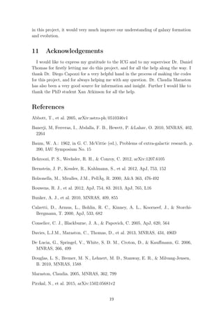 in this project, it would very much improve our understanding of galaxy formation
and evolution.
11 Acknowledgements
I would like to express my gratitude to the ICG and to my supervisor Dr. Daniel
Thomas for ﬁrstly letting me do this project, and for all the help along the way. I
thank Dr. Diego Capozzi for a very helpful hand in the process of making the codes
for this project, and for always helping me with any question. Dr. Claudia Maraston
has also been a very good source for information and insight. Further I would like to
thank the PhD student Xan Atkinson for all the help.
References
Abbott, T., et al. 2005, arXiv:astro-ph/0510346v1
Banerji, M, Ferreras, I., Abdalla, F. B., Hewett, P. &Lahav, O. 2010, MNRAS, 402,
2264
Baum, W. A.: 1962, in G. C. McVittie (ed.), Problems of extra-galactic research, p.
390, IAU Symposium No. 15
Behroozi, P. S., Wechsler, R. H., & Conroy, C. 2012, arXiv:1207.6105
Bernstein, J. P., Kessler, R., Kuhlmann, S., et al. 2012, ApJ, 753, 152
Bolzonella, M., Miralles, J.M., PellÃş, R. 2000, A&A 363, 476-492
Bouwens, R. J., et al. 2012, ApJ, 754, 83. 2013, ApJ, 765, L16
Bunker, A. J., et al. 2010, MNRAS, 409, 855
Calzetti, D., Armus, L., Bohlin, R. C., Kinney, A. L., Koorneef, J., & Storchi-
Bergmann, T. 2000, ApJ, 533, 682
Conselice, C. J., Blackburne, J. A., & Papovich, C. 2005, ApJ, 620, 564
Davies, L.J.M., Maraston, C., Thomas, D., et al. 2013, MNRAS, 434, 496D
De Lucia, G., Springel, V., White, S. D. M., Croton, D., & Kauﬀmann, G. 2006,
MNRAS, 366, 499
Douglas, L. S., Bremer, M. N., Lehnert, M. D., Stanway, E. R., & Milvang-Jensen,
B. 2010, MNRAS, 1588
Maraston, Claudia. 2005, MNRAS, 362, 799
Pirzkal, N., et al. 2015, arXiv:1502.05681v2
19
 