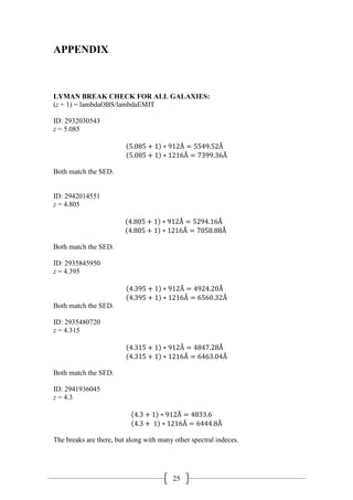 25
APPENDIX
LYMAN BREAK CHECK FOR ALL GALAXIES:
(z + 1) = lambdaOBS/lambdaEMIT
ID: 2932030543
z = 5.085
(5.085 + 1) ∗ 912Å = 5549.52Å
(5.085 + 1) ∗ 1216Å = 7399.36Å
Both match the SED.
ID: 2942014551
z = 4.805
(4.805 + 1) ∗ 912Å = 5294.16Å
(4.805 + 1) ∗ 1216Å = 7058.88Å
Both match the SED.
ID: 2935845950
z = 4.395
(4.395 + 1) ∗ 912Å = 4924.20Å
(4.395 + 1) ∗ 1216Å = 6560.32Å
Both match the SED.
ID: 2935480720
z = 4.315
(4.315 + 1) ∗ 912Å = 4847.28Å
(4.315 + 1) ∗ 1216Å = 6463.04Å
Both match the SED.
ID: 2941936045
z = 4.3
(4.3 + 1) ∗ 912Å = 4833.6
(4.3 + 1) ∗ 1216Å = 6444.8Å
The breaks are there, but along with many other spectral indeces.
 