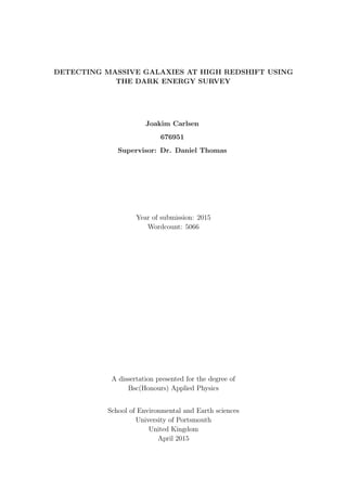 DETECTING MASSIVE GALAXIES AT HIGH REDSHIFT USING
THE DARK ENERGY SURVEY
Joakim Carlsen
676951
Supervisor: Dr. Daniel Thomas
Year of submission: 2015
Wordcount: 5066
A dissertation presented for the degree of
Bsc(Honours) Applied Physics
School of Environmental and Earth sciences
University of Portsmouth
United Kingdom
April 2015
 