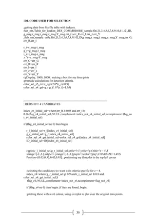 30
IDL CODE USED FOR SELECTION
;getting data from fits file table with indeces.
ftab_ext,'Table_for_Joakim_DES_COMMODORE_sample.fits',[1,3,4,5,6,7,8,9,10,11,12],ID,
g_mag,r_mag,i_mag,z_mag,Y_mag,err_G,err_R,err_I,err_z,err_Y
;ftab_ext,'sample_table.fits',[1,3,4,5,6,7,8,9,10],ID,g_mag,r_mag,i_mag,z_mag,Y_mag,err_G,
err_R,err_I
r_i=r_mag-i_mag
g_r=g_mag-r_mag
i_z=i_mag-z_mag
z_Y=z_mag-Y_mag
err_G=err_G
err_R=err_R
err_I=err_I
err_z=err_z
err_Y=err_Y
cgDisplay, 1000, 1000 ; making a box for my three plots
;premade calculations for detection criteria.
color_sel_z5_riz=r_i gt (2.0*(i_z)+0.9)
color_sel_z4_gri=g_r gt (1.8*(r_i)+1.05)
;~~~~~~~~~~~~~~~~~~~~~~~~~~~~~~~~~~~~~~~~~~~~~~~~~~~~~
; REDSHIFT 4 CANDIDATES
index_z4_initial_sel=where(err_R lt 0.08 and err_I lt
0.06,flag_z4_initial_sel,/NULL,complement=index_not_z4_initial_sel,ncomplement=flag_no
t_z4_initial_sel)
if (flag_z4_initial_sel ne 0) then begin
r_i_initial_sel=r_i[index_z4_initial_sel]
g_r_initial_sel=g_r[index_z4_initial_sel]
color_sel_z4_gri_initial_sel=color_sel_z4_gri[index_z4_initial_sel]
ID_initial_sel=ID[index_z4_initial_sel]
cgplot,r_i_initial_sel,g_r_initial_sel,xtitle='r-i',ytitle='g-r',title='z ~ 4',$
xrange=[-2.,3.],xstyle=1,yrange=[-1.,3.],psym=3,color='grey',CHARSIZE=1.49,$
Position=[0.05,0.55,0.45,0.95] ; positioning my first plot in the top left corner
;selecting the candidates we want with criteria specific for z = 4.
index_z4=where(g_r_initial_sel gt 0.9 and r_i_initial_sel lt 0.8 and
color_sel_z4_gri_initial_sel,$
flag_z4,/NULL,complement=index_not_z4,ncomplement=flag_not_z4)
if (flag_z4 ne 0) then begin ;if they are found, begin.
;plotting these with a red colour, using overplot to plot over the original data points.
 