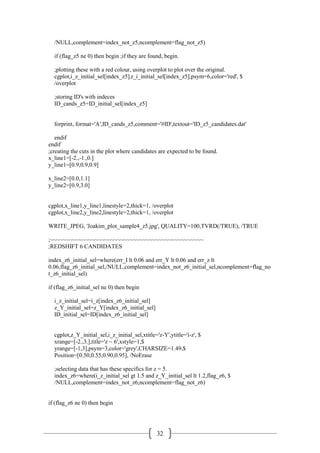 32
/NULL,complement=index_not_z5,ncomplement=flag_not_z5)
if (flag_z5 ne 0) then begin ;if they are found, begin.
;plotting these with a red colour, using overplot to plot over the original.
cgplot,i_z_initial_sel[index_z5],r_i_initial_sel[index_z5],psym=6,color='red', $
/overplot
;storing ID's with indeces
ID_cands_z5=ID_initial_sel[index_z5]
forprint, format='A',ID_cands_z5,comment='#ID',textout='ID_z5_candidates.dat'
endif
endif
;creating the cuts in the plot where candidates are expected to be found.
x_line1=[-2.,-1.,0.]
y_line1=[0.9,0.9,0.9]
x_line2=[0.0,1.1]
y_line2=[0.9,3.0]
cgplot,x_line1,y_line1,linestyle=2,thick=1, /overplot
cgplot,x_line2,y_line2,linestyle=2,thick=1, /overplot
WRITE_JPEG, 'Joakim_plot_sample4_z5.jpg', QUALITY=100,TVRD(/TRUE), /TRUE
;~~~~~~~~~~~~~~~~~~~~~~~~~~~~~~~~~~~~~~~~~~~~~~~~
;REDSHIFT 6 CANDIDATES
index_z6_initial_sel=where(err_I lt 0.06 and err_Y lt 0.06 and err_z lt
0.06,flag_z6_initial_sel,/NULL,complement=index_not_z6_initial_sel,ncomplement=flag_no
t_z6_initial_sel)
if (flag_z6_initial_sel ne 0) then begin
i_z_initial_sel=i_z[index_z6_initial_sel]
z_Y_initial_sel=z_Y[index_z6_initial_sel]
ID_initial_sel=ID[index_z6_initial_sel]
cgplot,z_Y_initial_sel,i_z_initial_sel,xtitle='z-Y',ytitle='i-z', $
xrange=[-2.,3.],title='z ~ 6',xstyle=1,$
yrange=[-1,3],psym=3,color='grey',CHARSIZE=1.49,$
Position=[0.50,0.55,0.90,0.95], /NoErase
;selecting data that has these specifics for z = 5.
index_z6=where(i_z_initial_sel gt 1.5 and z_Y_initial_sel lt 1.2,flag_z6, $
/NULL,complement=index_not_z6,ncomplement=flag_not_z6)
if (flag_z6 ne 0) then begin
 