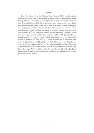Abstract
Before the release of the Dark Energy Survey s data (DES), which is mainly
intended to study low- to intermediate-redshift galaxies to constrain Dark
Energy, Davies et al. (2013) modelled galaxies at high redshift to determine
their detectability in the DES ﬁlters, given the survey characteristics (e.g. depth
and scanned survey area). They found that DES would be able to identify
massive galaxy candidates at z ≥ 4. By passively evolving the observed low-z
mass function to high-z and extrapolating it to higher masses, they concluded
that massive 1012 M should be present at the very early Universe, albeit
at a low number density. DES s ﬁnal footprint will be 5000 deg2, but I have
studied a patch of ∼ 150 deg2, and I ﬁnd 2 > candidates at z > 4 with stellar
masses of between 1011 and 1012M . This estimated count is consistent with
theoretical predictions of 0.02 galaxies per deg2. (Behroozi et al., 2012; Davies
et al., 2013)(See Appendix for plot). The candidates will be submitted in a list
of proposed candidates to be studied further using spectroscopy at the Very
Large Telescope (VLT) in Chile, and if the redshifts coincide with what I put
forth in this project, it would contribute heavily to our understanding of how
galaxies form and evolve.
1
 