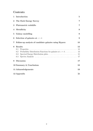 Contents
1 Introduction 5
2 The Dark Energy Survey 7
3 Photometric redshifts 7
4 Metallicity 8
5 Galaxy modelling 8
6 Selection of galaxies at z > 4 9
7 Follow-up analysis of candidate galaxies using Hyperz 10
8 Results 13
8.1 Properties . . . . . . . . . . . . . . . . . . . . . . . . . . . . . . . . . 13
8.2 Probability Distribution Functions for galaxies at z ∼ 4 . . . . . . . . 13
8.3 Spectral Energy Distribution plots . . . . . . . . . . . . . . . . . . . . 15
8.4 Spectra Analysis . . . . . . . . . . . . . . . . . . . . . . . . . . . . . 17
9 Discussion 17
10 Summary & Conclusions 18
11 Acknowledgements 19
12 Appendix 21
2
 