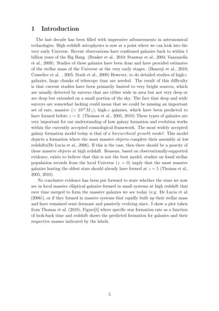1 Introduction
The last decade has been ﬁlled with impressive advancements in astronomical
technologies. High redshift astrophysics is now at a point where we can look into the
very early Universe. Recent observations have conﬁrmed galaxies back to within 1
billion years of the Big Bang. (Bunker et al., 2010; Stanway et al., 2004; Vanzanella
et al., 2009). Studies of these galaxies have been done and have provided estimates
of the stellar mass of the Universe at the very early stages. (Banerji et al., 2010;
Conselice et al. , 2005; Stark et al., 2009) However, to do detailed studies of high-z
galaxies, large chunks of telescope time are needed. The result of this diﬃculty
is that current studies have been primarily limited to very bright sources, which
are usually detected by surveys that are either wide in area but not very deep or
are deep but extended on a small portion of the sky. The fact that deep and wide
surveys are somewhat lacking could mean that we could be missing an important
set of rare, massive (> 1011
M ), high-z galaxies, which have been predicted to
have formed before z ∼ 3. (Thomas et al., 2005, 2010) These types of galaxies are
very important for our understanding of how galaxy formation and evolution works
within the currently accepted cosmological framework. The most widely accepted
galaxy formation model today is that of a hierarchical growth model. This model
depicts a formation where the most massive objects complete their assembly at low
redshifts(De Lucia et al., 2006). If this is the case, then there should be a paucity of
these massive objects at high redshift. Reasons, based on observationally-supported
evidence, exists to believe that this is not the best model; studies on fossil stellar
population records from the local Universe (z ∼ 0) imply that the most massive
galaxies hosting the oldest stars should already have formed at z ∼ 5 (Thomas et al.,
2005, 2010).
No conclusive evidence has been put forward to state whether the stars we now
see in local massive elliptical galaxies formed in small systems at high redshift that
over time merged to form the massive galaxies we see today (e.g. De Lucia et al.
(2006)), or if they formed in massive systems that rapidly built up their stellar mass
and have remained semi dormant and passively evolving since. I show a plot taken
from Thomas et al. (2010), Figure[1] where speciﬁc star formation rate as a function
of look-back time and redshift shows the predicted formation for galaxies and their
respective masses indicated by the labels.
5
 