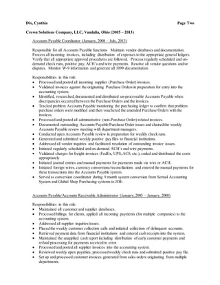 Dix, Cynthia Page Two
Crown Solutions Company, LLC, Vandalia, Ohio (2005 – 2013)
Accounts Payable Coordinator (January, 2008 – July, 2013)
Responsible for all Accounts Payable functions Maintain vendor databases and documentation.
Process all incoming invoices, including distribution of expenses to the appropriate general ledgers.
Verify that all appropriate approval procedures are followed. Process regularly scheduled and on-
demand check runs, positive pay, ACH’s and wire payments. Resolve all vendor questions and/or
disputes. Monitor W-9 information and generate all 1099 documentation.
Responsibilities in this role:
 Processed and posted all incoming supplier (Purchase Order) invoices.
 Validated invoices against the originating Purchase Orders in preparation for entry into the
accounting system.
 Identified, researched,documented and distributed un-processable Accounts Payable when
discrepancies occurred between the Purchase Orders and the invoices.
 Tracked problem Accounts Payable monitoring the purchasing ledger to confirm that problem
purchase orders were modified and then vouchered the amended Purchase Orders with the
invoices.
 Processed and posted all administrative (non-Purchase Order) related invoices.
 Documented outstanding Accounts Payable/Purchase Order issues and chaired the weekly
Accounts Payable review meeting with department managers.
 Conducted open Accounts Payable review in preparation for weekly check runs.
 Generated and submitted weekly positive pay files to financial institutions.
 Addressed all vendor inquiries and facilitated resolution of outstanding invoice issues.
 Initiated regularly scheduled and on-demand ACH’s and wire payments.
 Validated charges for freight invoices (FedEx, UPS,ACS, etc.), coded and distributed the costs
appropriately
 Initiated journal entries and manual payments for payments made via wire or ACH.
 Initiated foreign wires, currency conversions/reconciliations and entered the manual payments for
these transactions into the Accounts Payable system.
 Served as conversion coordinator during 9 month system conversion from Sema4 Accounting
System and Global Shop Purchasing systems to JDE.
Accounts Payable/Accounts Receivable Administrator (January,2005 – January, 2008)
Responsibilities in this role:
 Maintained all customer and supplier databases.
 Processed billings for clients, applied all incoming payments (for multiple companies) to the
accounting system.
 Addressed all supplier inquiries/issues.
 Placed the weekly customer collection calls and initiated collection of delinquent accounts.
 Retrieved payment data from financial institutions and entered cash receipts into the system.
 Maintained the unapplied cash report including distribution of early customer payments and
refund processing for payments received in error.
 Processed and posted all supplier invoices into the accounting system.
 Reviewed weekly open payables, processed weekly check runs and submitted positive pay file.
 Set up and processed customer invoices generated from sales orders originating from multiple
departments.
 