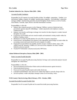 Dix, Cynthia Page Three
Tomkins Industries,Inc., Dayton, Ohio (2001 – 2004)
Accounts Payable Coordinator
Responsible for all Corporate Accounts Payable activities for multiple corporations. Tomkins is an
international holding company for multiple manufacturing companies. Each individual corporation
manages multiple manufacturing operations located throughout North America as well as Canada,
Great Britain, Australia, Japan, Mexico and other international locations.
Responsibilities in this role:
 Initiated direct deposit payments via the Citigroup CitiDirect system to federaland state
government agencies (payroll withholdings), vendors (payments) and employees (expense
reimbursements).
 Initiated wire transfers and foreign exchange wire transfers for direct deposit to vendors located
throughout the world.
 Created new ACH models and wire transfer models and maintained existing models within the
CitiDirect banking system
 Maintained Accounts Payable database for each of the 4 separate corporations
 Posted invoices and distributed the expenses to the appropriate general ledger accounts within the
accounting system and issued checks for each company to vendors.
 Prepared Excelspreadsheets for monthly premium invoices (medical, dental, vision, LTD,
AD&D,basic life insurance, COBRA,etc.) for each of the companies for which Tomkins
Industries processes payroll.
 Tracked W-9 information and processed yearly 1099 forms.
Adams Robinson Enterprises, Dayton, Ohio (2000 – 2001)
Senior Accounts Payable Specialist
Responsible for Accounts Payable processing functions for large-scale construction projects located
throughout the United States.
Responsibilities in this role:
 Received and processed Purchase Orders and receivable documents against invoice(s).
 Entered and posted invoices.
 Processed Accounts Payable reports and weekly check runs.
 Calculated and distributed state sales tax for vendors that failed to correctly charge sales tax.
 Served as primary vendor and project manager contact for all invoicing issues.
NCR Country Club, Kettering,Ohio (February, 1994 – October, 2000)
Accounts Receivable/Accounts Payable Clerk
Responsible for all Accounts Payable and Accounts Receivable processing functions.
 
