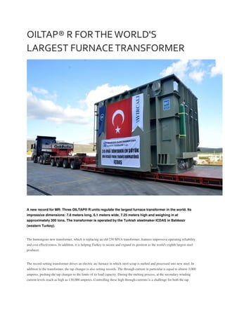 OILTAP® R FORTHE WORLD'S
LARGEST FURNACETRANSFORMER
A new record for MR: Three OILTAP® R units regulate the largest furnace transformer in the world. Its
impressive dimensions: 7.8 meters long, 6.1 meters wide, 7.25 meters high and weighing in at
approximately 300 tons. The transformer is operated by the Turkish steelmaker ICDAS in Balıkesir
(western Turkey).
The humongous new transformer, which is replacing an old 230 MVA transformer, features impressive operating reliability
and cost effectiveness. In addition, it is helping Turkey to secure and expand its position as the world's eighth largest steel
producer.
The record-setting transformer drives an electric arc furnace in which steel scrap is melted and processed into new steel. In
addition to the transformer, the tap changer is also setting records. The through-current in particular is equal to almost 3,000
amperes, pushing the tap changer to the limits of its load capacity. During the melting process, at the secondary winding
current levels reach as high as 130,000 amperes. Controlling these high through-currents is a challenge for both the tap
 