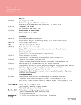 Antonia Lazaki
972-834-2786
Education
2006-2009 University of East London
Professional degree in Architecture and Science
Advanced Computing and design Ref: Robert Thum + 44.208.223.2014
2000–2004 University of East London
BSC. Architecture Honors RIBA Part I
1992-1994 Athens Arts and Technical College
BS. in Graphic Fine Art A.K.T.O
Experience
2014-2015 Harrison Kornberg Architects-Designer
Responsibilities: designer, client meetings,drafting (revit) ,construction documents.
2012-2015 Freelance artist and consultant.
2012 Urban Design Group Dallas - Intern.
2010-2012 Apple Technical support, Athens Gr.
Responsibilities: client service representative, technical support for apple clients.
Sklevanitis Architects
Responsibilities: Web site design, graphic design,branding.
2009-2010 Tsoulos Associates, Athens Gr.
Responsibilities: Web site design, schematic design, building programming.
2006-2007 Free lance planning agent: Client-Alyn Ross
Planning application for a residential extension in Avebury, U.K. (archaeological site)
2004–2005 Arena Architects LTD. arenaarchitects.com Ref: Noresh Das Gupta
Responsibilities: architectural SD, DD, surveying, preparing & submitting successful planning
applications, specifications, photography, client liaison, office administration.
1994-2000 Venus airlines: Olympic Airways and United Emirates
Responsibilities: Cabin Chief and employee trainer, responsible for duty free in flight sales,
health and safety coordinator
Teaching Experience
2006-2009 Material Matters Workshop (each year)-Fabric Form-work & Wood Construction
Construction Week (each year) Ref: Alain Chandler – alainchnadler@eul.ac.uk
Hand drawing, painting & printing techniques Ref: Mark Hayduk – markhayduk@uel. ac.uk
Technical Skills Design: Auto Cad, Sketch up, Revit
Post production: Photoshop, InDesign, Illustrator
Administration: Excel, Microsoft Word
Modeling Skills Textiles: pattern making, sewing, geo textile moulds
Casting: concrete, plaster, glass, resin, wax, rubber
Fabrication: carpentry, steel
Art Mediums -
working
Fine Art Oils, Acrylics, Watercolors Mixed media, Prisma colors
Antonia Lazaki Laver
antonialazaki@gmail.com
972 834 2786
 