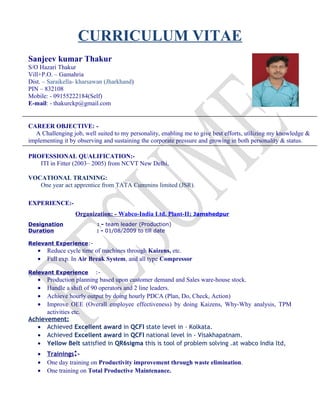 CURRICULUM VITAE
Sanjeev kumar Thakur
S/O Hazari Thakur
Vill+P.O. – Gamahria
Dist. – Saraikella- kharsawan (Jharkhand)
PIN – 832108
Mobile: - 09155222184(Self)
E-mail: - thakurckp@gmail.com
CAREER OBJECTIVE: -
A Challenging job, well suited to my personality, enabling me to give best efforts, utilizing my knowledge &
implementing it by observing and sustaining the corporate pressure and growing in both personality & status.
PROFESSIONAL QUALIFICATION:-
ITI in Fitter (2003– 2005) from NCVT New Delhi,
VOCATIONAL TRAINING:
One year act apprentice from TATA Cummins limited (JSR).
EXPERIENCE:-
Organization: - Wabco-India Ltd. Plant-II; Jamshedpur
Designation : - team leader (Production)
Duration : - 01/08/2009 to till date
Relevant Experience:-
• Reduce cycle time of machines through Kaizens, etc.
• Full exp. In Air Break System, and all type Compressor
Relevant Experience :-
• Production planning based upon customer demand and Sales ware-house stock.
• Handle a shift of 90 operators and 2 line leaders.
• Achieve hourly output by doing hourly PDCA (Plan, Do, Check, Action)
• Improve OEE (Overall employee effectiveness) by doing Kaizens, Why-Why analysis, TPM
activities etc.
Achievement:
• Achieved Excellent award in QCFI state level in - Kolkata.
• Achieved Excellent award in QCFI national level in - Visakhapatnam.
• Yellow Belt satisfied in QR6sigma this is tool of problem solving .at wabco India ltd,
• Trainings:-
• One day training on Productivity improvement through waste elimination.
• One training on Total Productive Maintenance.
 