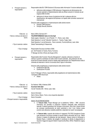 • Principali mansioni e
responsabilità
Responsabile della BU “CRM Solutions & Sicurezza delle informazioni” funzione dedicata alla:
 definizione delle strategie di CRM attraverso l’integrazione ed ottimizzazione dei
processi aziendali e l’implementazione delle più efficaci soluzioni di mercato sia per
esigenze B2B che B2C
 definizione di idonee misure di protezione dei dati in aderenza alla loro
classificazione, alle esigenze del Business e al rispetto delle normative nazionali ed
internazionali
Direzione della progettazione e implementazione delle attività inerenti:
 Sviluppo CRM Solutions
 Sviluppo Security Solutions
• Date (da – a) Marzo 2009 a Gennaio 2011
• Nome e indirizzo del datore di
lavoro
TELEPERFORMANCE Italia In & Out SpA
Sede Legale e Operativa 1 via di Priscilla 111 – Roma, Lazio, Italia
Sede Operativa 2 via del Tratturello Tarantino 2 – Taranto, Puglia, Italia
Sede Operativa 3 via del Bramante – Parco Leonardo, Fiumicino(Roma), Lazio, Italia
• Tipo di azienda o settore Global Telemarketing & Teleservices
• Tipo di impiego Responsabile Sicurezza (da Marzo 2009)
per i Siti Produttivi di Taranto, Roma, Fiumicino
IT Manager del Sito di Roma (da Giugno 2010)
• Principali mansioni e
responsabilità
Responsabile della Funzione “Security Management”, preposta, attraverso un'azione di
indirizzo e governo coordinata con tutte le altre Funzioni aziendali , alla protezione dei dati,
know-how ed asset aziendali nonchè al rispetto degli adempimenti che Teleperformance Italia è
chiamata ad osservare in termini di sicurezza fisica, logica e informatica.
Direzione della progettazione e implementazione delle attività inerenti:
 Certificazione BS7799
 Certificazione PCI-DSS
Come IT Manager di Roma, responsabile della progettazione ed implementazione della
Campagna CRM inbound per:
 Alitalia
• Date (da – a) Da Febbraio 1998 a Febbraio 2009
• Nome e indirizzo del datore di
lavoro
Accenture Italia SpA
Via del Tintoretto 200 – Roma, Lazio, Italia
• Tipo di azienda o settore Servizi Informatici
Sedi in Roma, Milano, Torino; circa cinquemila dipendenti
• Tipo di impiego Senior Consultant
• Principali mansioni e responsabilità
Settore TELECOMUNICAZIONI
• In Telecom Italia, Project Manager per la piattaforma “Griffon – IRM”, soluzione
informatica che permette la protezione mediante crittografia delle informazioni
riservate. Il sistema garantisce che l’accesso a documenti, mail e file in diversi formati
sia concesso esclusivamente ad utenti autorizzati e che il loro l’utilizzo possa
avvenire solo attraverso modalità predefinite e dipendenti da “grant” pre-assegnati.
• In Telecom Italia, supporto alle strutture di ingegneria TIS.ITSE.Competence Center
sulle tematiche di sicurezza correlate ai requisiti definiti nell’ambito del D.Lgs. 196/03
(Codice in materia di protezione dei dati personali - Misure minime di sicurezza) e
Decreto Pisanu. L’obiettivo del progetto è coordinare le attività di adeguamento ai
requisiti di legge dei seguenti Sistemi Copernico/SunRise, SPAG, Piattaforme Legacy
Pagina 2 - Curriculum vitae di Davide Domenichelli
 
