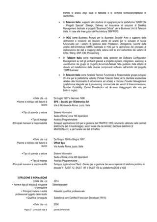 tramite le analisi degli studi di fattibilità e le verifiche tecnico/architetturali di
conformità.
• In Telecom Italia, supporto alle strutture di ingegneria per la piattaforma “GRIFFON
– Progetti Speciali” (Design, Delivery ed Assurance di soluzioni di Desktop
Management dedicate ai progetti “Business Critical” per le Business Unit di Telecom
Italia, in base alle linee guida dell’Architettura GRIFFON)
• In H3G come Business Analyst per la Business Security Area a supporto della
definizione e revisione dei requisiti utente ed analisi per lo sviluppo di nuove
funzionalità per i sistemi di gestione delle Prestazioni Obbligatorie, nonché della
analisi dell’architettura UMTS realizzata in H3G per la definizione del processo di
elaborazione dei dati e mapping della catena end to end nell’ambito dei sistemi di
CRM, Billing, ERP, EAI, Provisioning
• In Telecom Italia come responsabile della gestione del Software Configuration
Management su tutti gli ambienti previsti a progetto (system, integration, esercizio) e
coordinatore dei gruppi di progetto Accenture-Netsiel nella gestione delle attività di
rilascio ed installazione delle diverse componenti software nell’ambito del progetto
‘CRM Business’
• In Telecom Italia come Analista Tecnico Funzionale e Responsabile gruppo sviluppo
On-line per le piattaforme Atlante (Portale Telecom Italia per la clientela residenziale
relativo alle funzionalità di eCommerce ed eCare) e Service Provider Management
(piattaforma integrata per il provisioning commerciale dei servizi di Interconnessione,
Number Portability, Carrier Preselection ed Accesso disaggregato alla rete per
l’ultimo miglio)
• Date (da – a) Da Luglio 1997 a Gennaio 1998
• Nome e indirizzo del datore di
lavoro
SPE – Società per l’Elettronica Srl
Via di Monteverde Roma, Lazio, Italia
• Tipo di azienda o settore Sistemi Informativi
Sede a Roma; circa 100 dipendenti
• Tipo di impiego Analista Programmatore
• Principali mansioni e responsabilità Sviluppo applicazione GUI per la gestione del TRAFFIC 1000, strumento utilizzato nelle centrali
telefoniche per il monitoraggio ( sia in locale che da remoto ) dei flussi telefonici (2
Mbit/ISDN,ecc.) e per l’analisi dei dati di traffico
• Date (da – a) Da Giugno 1993 a Giugno 1997
• Nome e indirizzo del datore di
lavoro
Offnet Spa
Via Aurelia Roma, Lazio, Italia
• Tipo di azienda o settore Sistemi Informativi
Sede a Roma; circa 200 dipendenti
• Tipo di impiego Analista Programmatore
• Principali mansioni e responsabilità Sviluppo applicazione Client - Server per la gestione dei servizi speciali di telefonia pubblica in
decade ‘1’: SASIT 12, SASIT 187 e SASIT 175 su piattaforma DOS e VOS
ISTRUZIONE E FORMAZIONE
• Date (da – a) 2014
• Nome e tipo di istituto di istruzione
o formazione
Salesforce.com
• Principali materie / abilità
professionali oggetto dello studio
Attestato qualifica professionale
• Qualifica conseguita Salesforce.com Certified Force.com Developer (WI15)
• Date (da – a) 2006
Pagina 3 - Curriculum vitae di Davide Domenichelli
 
