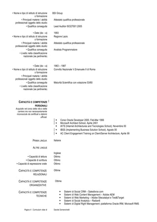 • Nome e tipo di istituto di istruzione
o formazione
BSI Group
• Principali materie / abilità
professionali oggetto dello studio
Attestato qualifica professionale
• Qualifica conseguita Lead Auditor ISO27001:2005
• Date (da – a) 1993
• Nome e tipo di istituto di istruzione
o formazione
Regione Lazio
• Principali materie / abilità
professionali oggetto dello studio
Attestato qualifica professionale
• Qualifica conseguita Analista Programmatore
• Livello nella classificazione
nazionale (se pertinente)
• Date (da – a) 1983 – 1987
• Nome e tipo di istituto di istruzione
o formazione
Convitto Nazionale V.Emanuele II di Roma
• Principali materie / abilità
professionali oggetto dello studio
• Qualifica conseguita Maturità Scientifica con votazione 53/60
• Livello nella classificazione
nazionale (se pertinente)
CAPACITÀ E COMPETENZE
PERSONALI
Acquisite nel corso della vita e della
carriera ma non necessariamente
riconosciute da certificati e diplomi
ufficiali.
 Corso Oracle Developer 2000, Feb-Mar 1999
 Microsoft Architect School, Aprile 2001
 IATS (Internet Architectures and Tecnologies School), Novembre 00
 IBSS (Implementing Business Solution School), Agosto 00
 AC Client Engagement Training on Client/Server Architecture, Aprile 99
PRIMA LINGUA Italiana
ALTRE LINGUE
Inglese
• Capacità di lettura Ottimo
• Capacità di scrittura Ottimo
• Capacità di espressione orale Ottimo
CAPACITÀ E COMPETENZE
RELAZIONALI
Ottime
CAPACITÀ E COMPETENZE
ORGANIZZATIVE
Ottime
CAPACITÀ E COMPETENZE
TECNICHE
 Sistemi di Social CRM – Salesforce.com
 Sistemi di Web Content Management – Adobe AEM
 Sistemi di Web Marketing – Adobe Sitecatalyst e Test&Target
 Sistemi di Social Analytics – Radian6
 Sistemi di Digital Right Management: piattaforma Oracle IRM, Microsoft RMS
Pagina 4 - Curriculum vitae di Davide Domenichelli
 