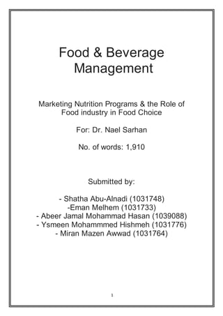 1
Food & Beverage
Management
Marketing Nutrition Programs & the Role of
Food industry in Food Choice
For: Dr. Nael Sarhan
No. of words: 1,910
Submitted by:
- Shatha Abu-Alnadi (1031748)
-Eman Melhem (1031733)
- Abeer Jamal Mohammad Hasan (1039088)
- Ysmeen Mohammmed Hishmeh (1031776)
- Miran Mazen Awwad (1031764)
 