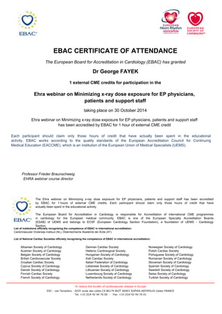 EBAC CERTIFICATE OF ATTENDANCE
The European Board for Accreditation in Cardiology (EBAC) has granted
Dr George FAYEK
1 external CME credits for participation in the
Norwegian Society of Cardiology
Polish Cardiac Society
Portuguese Society of Cardiology
Romanian Society of Cardiology
Slovenian Society of Cardiology
Spanish Society of Cardiology
Swedish Society of Cardiology
Swiss Society of Cardiology
Turkish Society of Cardiology
German Cardiac Society
Hellenic Cardiological Society
Hungarian Society of Cardiology
Irish Cardiac Society
Italian Federation of Cardiology
Lebanese Society of Cardiology
Lithuanian Society of Cardiology
Luxembourg Society of Cardiology
Netherlands Society of Cardiology
Albanian Society of Cardiology
Austrian Society of Cardiology
Belgian Society of Cardiology
British Cardiovascular Society
Croatian Cardiac Society
Cyprus Society of Cardiology
Danish Society of Cardiology
Finnish Cardiac Society
French Society of Cardiology
List of institutions officially recognising the competence of EBAC in international accreditation:
CardioVasculair Onderwijs Instituut (NL), Österreichische Akademie der Ärzte (AT).
List of National Cardiac Societies officially recognising the competence of EBAC in international accreditation:
The Ehra webinar on Minimizing x-ray dose exposure for EP physicians, patients and support staff has been accredited
by EBAC for 1 hours of external CME credits. Each participant should claim only those hours of credit that have
actually been spent in the educational activity.
The European Board for Accreditation in Cardiology is responsible for Accreditation of international CME programmes
in cardiology for the European medical community. EBAC is one of the European Specialty Accreditation Boards
(ESAB) of UEMS and belongs to ECSF (European Cardiology Section Foundation), a foundation of UEMS - Cardiology
Section.
Ehra webinar on Minimizing x-ray dose exposure for EP physicians,
patients and support staff
Professor Frieder Braunschweig
EHRA webinar course director
taking place on 30 October 2014
Each participant should claim only those hours of credit that have actually been spent in the educational
activity. EBAC works according to the quality standards of the European Accreditation Council for Continuing
Medical Education (EACCME), which is an institution of the European Union of Medical Specialists (UEMS).
Ehra webinar on Minimizing x-ray dose exposure for EP physicians, patients and support staff
has been accredited by EBAC for 1 hour of external CME credit
ESC - Les Templiers - 2035 route des colles CS 80179 BIOT 06903 SOPHIA ANTIPOLIS Cedex FRANCE
Tel. +33 (0)4 92 94 76 00 - Fax. +33 (0)4 92 94 76 01
To reduce the burden of cardiovascular disease in Europe
 