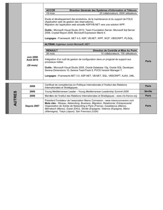 ACCOR Direction Générale des Systèmes d’Information et Télécom
19 mois 20 collaborateurs, 2000 utilisateurs
Etude et développement des évolutions, de la maintenance et du support de FOLS
(Application web de gestion des réservations).
Migration de l’application web actuelle ASP/VB.NET vers une solution WPF.
Outils : Microsoft Visual Studio 2010, Team Foundation Server, Microsoft Sql Server
2008, Crystal Report 2008, Microsoft Expression Blend 4.
Langages : Framework .NET 4.0, ASP, VB.NET, WPF, WCF, VBSCRIPT, PL/SQL.
Juin 2008
Août 2010
(26 mois)
ALTRAN, Ingénieur Junior Microsoft .NET
Paris
RENAULT Direction de Contrôle et Mise Au Point
26 mois 10 collaborateurs, 150 utilisateurs
Intégration d'un outil de gestion de configuration dans un progiciel de support aux
processus métier.
Outils : Microsoft Visual Studio 2005, Oracle Database 10g, Oracle SQL Developer,
Serena Dimensions 10, Serena TeamTrack 6, PVCS Version Manager 7.
Langages : Framework.NET 3.5, ASP.NET, VB.NET, SQL, VBSCRIPT, AJAX, UML.
AUTRES
2009
Certificat de compétences en Politique Internationale à l’Institut des Relations
Internationales et Stratégiques.
Paris
2009 Young Mediterranean Leader - Young Mediterranean Leadership Summit 2009 Séville
2008 Membre de l’Institut des Relations Internationales et Stratégiques - www.iris-france.org Paris
Depuis 2007
Président Fondateur de l’association Maroc Connexion - www.marocconnexion.com
Mots clés : Réseau, Networking, Business, Migration, Relationnel, Entreprenariat
Organisation de Soirée de Networking à Paris (France), Casablanca (Maroc),
Marrakech (Maroc), Dubaï (EAU), Séville (Espagne), Valence (Espagne), Mainz
(Allemagne), Tokyo (Japon), San Francisco (USA)
Paris
 