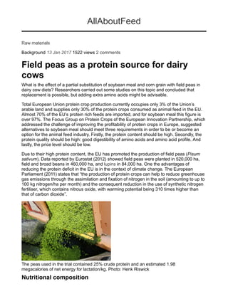 ALL ABOUT FEED Volume 25, No. 1, 201712
The peas used in
the trial contained
25% crude protein and
anestimated1.98mega-
calories of net energy
for lactation/kg.
Field peas as a protein
source for dairy cows
R AW M AT E R I A L S
What is the effect of a partial substitution
of soybean meal and corn grain with
field peas in dairy cow diets?
Researchers did some studies on this
topic and conclude that replacement is
possible, but adding extra amino acids
might be advisable.
By Fernando Diaz, DVM, PhD, dairy nutrition and
management consultant, GPS Dairy Consulting, LLC
T
otal European Union protein crop production cur-
rently occupies only 3% of the Union’s arable land
and supplies only 30% of the protein crops con-
sumed as animal feed in the EU. Almost 70% of the
EU’s protein rich feeds are imported, and for soy-
bean meal this figure is over 97%. The Focus Group on Protein
Crops of the European Innovation Partnership, which addressed
the challenge of improving the profitability of protein crops in
Europe, suggested alternatives to soybean meal should meet
three requirements in order to be or become an option for the
animal feed industry. Firstly, the protein content should be high.
Secondly, the protein quality should be high: good digestibility
of amino acids and amino acid profile. And lastly, the price level
should be low.
Due to their high protein content, the EU has promoted the pro-
duction of field peas (Pisum sativum). Data reported by Eurostat
(2012) showed field peas were planted in 520,000 ha, field and
broad beans in 460,000 ha, and lupins in 84,000 ha. One the
advantages of reducing the protein deficit in the EU is in the
context of climate change. The European Parliament (2011)
states that “the production of protein crops can help to reduce
greenhouse gas emissions through the assimilation and fixation
of nitrogen in the soil (amounting to up to 100 kg nitrogen/ha
per month) and the consequent reduction in the use of synthetic
nitrogen fertiliser, which contains nitrous oxide, with warming
potential being 310 times higher than that of carbon dioxide”.
Nutritional composition
According to the results from 3,932 samples published by the
INRA (2004), the composition and nutritional value of peas
(in dry matter basis; DM) is:
• Protein: 24% crude protein with 86% of it degradable in
the rumen.
PHOTO:HENKRISWICK
 