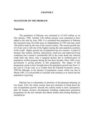 CHAPTER 2
MAGNITUDE OF THE PROBLEM
Population
The population of Pakistan was estimated at 131.635 million as on
first January, 1996. Another 1.86 million persons were estimated to have
added to the total by June 1996. It is estimated that population in Pakistan
has increased some five-fold since its independence in 1947 and may reach
150 million mark by the turn of the current century. The current growth rate
of 2.8 per cent is still one of the highest among the most populous countries
of the world. Higher growth rate of population has two reasons:- Control of
diseases like malaria, cholera, tuberculosis, small pox and improved living
conditions have caused a considerable fall in the crude death rate whereas
crude birth rate shows only a marginal decline due to ineffectiveness of
population welfare program during the last three decades. Since 1989, every
government is giving priority to this programme. The impact of this
programme seems to have brought down the population growth rate from 3.1
per cent to 2.8 per cent, as is evident from the Pakistan Economic survey,
1995-96 although, in the absence of population census which was due in
March 1991, it is not possible to conclude with certainly as to which rate the
population is growing.
Pakistan has to reformulate its priorities of development planning on
two fronts. First, the whole society must give priorities to bring down the
rate of population growth. Second, the country needs to start a perspective
plan for human resource development including employment generation
programme for the new entrants into labour market and existing backlog of
unemployed.
 