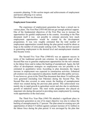 economic planning. N this section targets and achievements of employment
and factors affecting it in various
Development Plans are discussed.
Employment Generation
The experience of employment generation has been a mixed one in
various plans. The First Plan (1955-60) did not get enough political support.
One of the fundamental objectives of the First Plan was to increase the
opportunities for gainful employment in the country. According to the Plan
document itself it was not possible to estimate precisely how much
employment opportunities would be created by the development
programmes. It was very roughly estimated that the total number of
employment opportunities created during the plan period would be about as
large as the number of extra people seeking work. The plan did not succeed
in generating employment to the desired level and unemployment situation
thus became worse.
The Second Five Year Plan (1960-65) was an apparent success in
terms of the traditional growth rate criterion. An important target of the
Second Plan was to generate employment opportunities for the new entrants
to the labour force and to reduce the backlog of unemployed. Again, the full
effect of development strategies on employment was not possible to be
estimated in quantitative terms According to plan document, the largest
increase in employment was expected in construction activities. Enhanced
job creation was also expected in education, health and other public services.
It was however, given in the Third Plan document that about 3.6 million jobs
were generated (including East Pakistan) during the Second Plan. The
Second Plan also covered, to some extent, the backlog of unemployment
which was created during the previous plan period. This achievement was
mainly due to rapid growth in agriculture sector and also due to satisfactory
growth of industrial sector. The rural works programme also played an
important role during this period in providing more employment by creating
work opportunities in the rural areas.
The Third Five Year Plan (1965-70) attached a significant place to
employment generation as one of its major objective was also to reduce the
backlog of unemployment by 17 percent. The plan aimed at creating new job
opportunities of about 5.5 million against a project increase of 4.2 million in
the labour force during the plan period. It was envisaged by the plan that
 