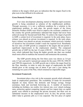 relation to the targets which gave an indication that the targets fixed in the
plan were in fact difficult to be achieved.
Gross Domestic Product
Ever since development planning started in Pakistan rapid economic
growth is being considered as solution of the emp0loyment problem.
Through necessary, it is not a sufficient condition for a solution to the
employment problem. In each plan, the growth targets of the Gross
Domestic Product (GDP) were fixed to improve the economic condition of
the country but growth performance indicated that targets had never been
achieved except for Second and Sixth Plan. To achieve the target of growth
in GDP, a certain level of investment is required. In the early plans, heavy
reliance was placed on private investment is required. In the early plans,
heavy reliance was placed on private investment, which received a number
of incentives but investment couldn’t reach the required level. Resultantly
the low rates of GDP growth as compared to the targets did not permit a
significant improvement in the employment situation. The compound
growth rate of GDP for the last 14 years (1981/82 – 1994/95) was 5.3 per
cent, which indicated that fixing the higher growth rate than was needed
much more effort to mobilize the resources and restructure the economy.
The GDP growth during the first three years was shown as 3.8 per
cent, 4.7 per cent and 6.1 percent per annum for the years 1993-94, 1994-95
and 1995-96 respectively. As GDP growth rate is below the target fixed for
the Plan, therefore, in order to meet the target of employment the GDP
should grow at the average rate of about 9 per cent a year during the
remaining two years of the Plan, which remained an impossible target.
Investment Framework
Investment plays a key role in the economic growth which ultimately
leads to employment generation. The availability of funds for investment
depends on many factors like domestic and foreign savings, foreign
assistance, bank and non-bank borrowing etc. A number of incentives
including tax holidays, tax credits, low interest rate, over valued exchange
rates, protection against competing imports and low import duty on capital
goods, were offered to encourage the private investors, but there was no
substantial increase in the employment level. In fact, the private sector
didn’t help to generate jobs as it was expected. The low price of capital
 