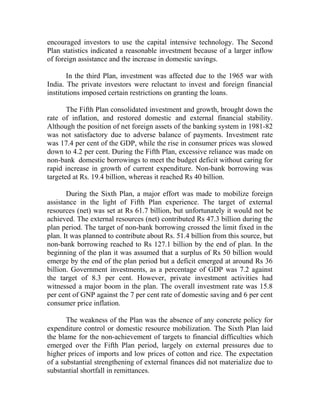 encouraged investors to use the capital intensive technology. The Second
Plan statistics indicated a reasonable investment because of a larger inflow
of foreign assistance and the increase in domestic savings.
In the third Plan, investment was affected due to the 1965 war with
India. The private investors were reluctant to invest and foreign financial
institutions imposed certain restrictions on granting the loans.
The Fifth Plan consolidated investment and growth, brought down the
rate of inflation, and restored domestic and external financial stability.
Although the position of net foreign assets of the banking system in 1981-82
was not satisfactory due to adverse balance of payments. Investment rate
was 17.4 per cent of the GDP, while the rise in consumer prices was slowed
down to 4.2 per cent. During the Fifth Plan, excessive reliance was made on
non-bank domestic borrowings to meet the budget deficit without caring for
rapid increase in growth of current expenditure. Non-bank borrowing was
targeted at Rs. 19.4 billion, whereas it reached Rs 40 billion.
During the Sixth Plan, a major effort was made to mobilize foreign
assistance in the light of Fifth Plan experience. The target of external
resources (net) was set at Rs 61.7 billion, but unfortunately it would not be
achieved. The external resources (net) contributed Rs 47.3 billion during the
plan period. The target of non-bank borrowing crossed the limit fixed in the
plan. It was planned to contribute about Rs. 51.4 billion from this source, but
non-bank borrowing reached to Rs 127.1 billion by the end of plan. In the
beginning of the plan it was assumed that a surplus of Rs 50 billion would
emerge by the end of the plan period but a deficit emerged at around Rs 36
billion. Government investments, as a percentage of GDP was 7.2 against
the target of 8.3 per cent. However, private investment activities had
witnessed a major boom in the plan. The overall investment rate was 15.8
per cent of GNP against the 7 per cent rate of domestic saving and 6 per cent
consumer price inflation.
The weakness of the Plan was the absence of any concrete policy for
expenditure control or domestic resource mobilization. The Sixth Plan laid
the blame for the non-achievement of targets to financial difficulties which
emerged over the Fifth Plan period, largely on external pressures due to
higher prices of imports and low prices of cotton and rice. The expectation
of a substantial strengthening of external finances did not materialize due to
substantial shortfall in remittances.
 
