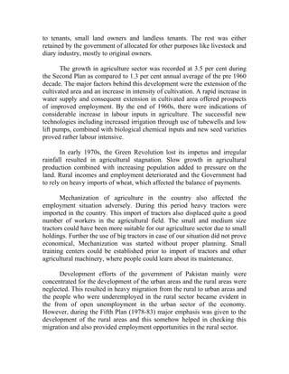 to tenants, small land owners and landless tenants. The rest was either
retained by the government of allocated for other purposes like livestock and
diary industry, mostly to original owners.
The growth in agriculture sector was recorded at 3.5 per cent during
the Second Plan as compared to 1.3 per cent annual average of the pre 1960
decade. The major factors behind this development were the extension of the
cultivated area and an increase in intensity of cultivation. A rapid increase in
water supply and consequent extension in cultivated area offered prospects
of improved employment. By the end of 1960s, there were indications of
considerable increase in labour inputs in agriculture. The successful new
technologies including increased irrigation through use of tubewells and low
lift pumps, combined with biological chemical inputs and new seed varieties
proved rather labour intensive.
In early 1970s, the Green Revolution lost its impetus and irregular
rainfall resulted in agricultural stagnation. Slow growth in agricultural
production combined with increasing population added to pressure on the
land. Rural incomes and employment deteriorated and the Government had
to rely on heavy imports of wheat, which affected the balance of payments.
Mechanization of agriculture in the country also affected the
employment situation adversely. During this period heavy tractors were
imported in the country. This import of tractors also displaced quite a good
number of workers in the agricultural field. The small and medium size
tractors could have been more suitable for our agriculture sector due to small
holdings. Further the use of big tractors in case of our situation did not prove
economical, Mechanization was started without proper planning. Small
training centers could be established prior to import of tractors and other
agricultural machinery, where people could learn about its maintenance.
Development efforts of the government of Pakistan mainly were
concentrated for the development of the urban areas and the rural areas were
neglected. This resulted in heavy migration from the rural to urban areas and
the people who were underemployed in the rural sector became evident in
the from of open unemployment in the urban sector of the economy.
However, during the Fifth Plan (1978-83) major emphasis was given to the
development of the rural areas and this somehow helped in checking this
migration and also provided employment opportunities in the rural sector.
 
