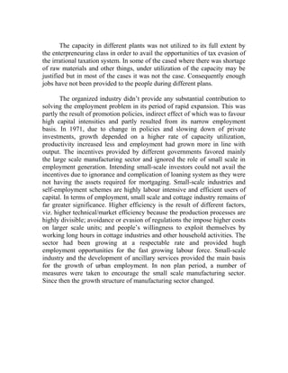 The capacity in different plants was not utilized to its full extent by
the enterpreneuring class in order to avail the opportunities of tax evasion of
the irrational taxation system. In some of the cased where there was shortage
of raw materials and other things, under utilization of the capacity may be
justified but in most of the cases it was not the case. Consequently enough
jobs have not been provided to the people during different plans.
The organized industry didn’t provide any substantial contribution to
solving the employment problem in its period of rapid expansion. This was
partly the result of promotion policies, indirect effect of which was to favour
high capital intensities and partly resulted from its narrow employment
basis. In 1971, due to change in policies and slowing down of private
investments, growth depended on a higher rate of capacity utilization,
productivity increased less and employment had grown more in line with
output. The incentives provided by different governments favored mainly
the large scale manufacturing sector and ignored the role of small scale in
employment generation. Intending small-scale investors could not avail the
incentives due to ignorance and complication of loaning system as they were
not having the assets required for mortgaging. Small-scale industries and
self-employment schemes are highly labour intensive and efficient users of
capital. In terms of employment, small scale and cottage industry remains of
far greater significance. Higher efficiency is the result of different factors,
viz. higher technical/market efficiency because the production processes are
highly divisible; avoidance or evasion of regulations the impose higher costs
on larger scale units; and people’s willingness to exploit themselves by
working long hours in cottage industries and other household activities. The
sector had been growing at a respectable rate and provided hugh
employment opportunities for the fast growing labour force. Small-scale
industry and the development of ancillary services provided the main basis
for the growth of urban employment. In non plan period, a number of
measures were taken to encourage the small scale manufacturing sector.
Since then the growth structure of manufacturing sector changed.
 